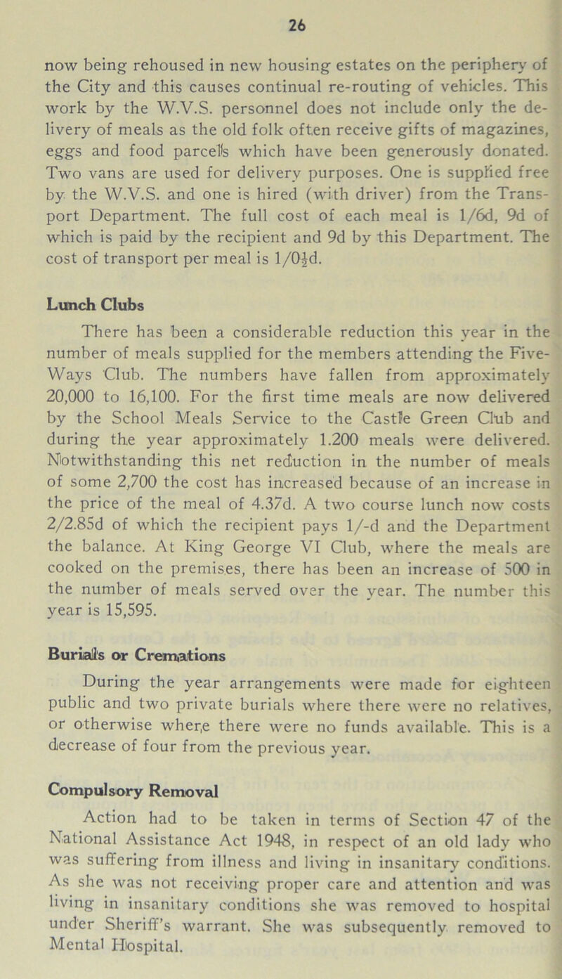 now being rehoused in new housing estates on the periphery of the City and this causes continual re-routing of vehicles. This work by the W.V.S. personnel does not include only the de- livery of meals as the old folk often receive gifts of magazines, eggs and food parcels which have been generously donated. Two vans are used for delivery purposes. One is supplied free by the W.V.S. and one is hired (with driver) from the Trans- port Department. The full cost of each meal is l/6d, 9d of which is paid by the recipient and 9d by this Department. The cost of transport per meal is 1/O^d. Lunch Clubs There has been a considerable reduction this year in the number of meals supplied for the members attending the Five- Ways Club. The numbers have fallen from approximately 20,000 to 16,100. For the first time meals are now delivered by the School Meals Service to the Castle Green Club and during the year approximately 1.200 meals were delivered. Notwithstanding this net reduction in the number of meals of some 2,700 the cost has increased because of an increase in the price of the meal of 4.37d. A two course lunch now costs 2/2.85d of which the recipient pays l/-d and the Department the balance. At King George VI Club, where the meals are cooked on the premises, there has been an increase of 500 in the number of meals served over the year. The number this year is 15,595. Burial's or Cremations During the year arrangements were made for eighteen public and two private burials where there were no relatives, or otherwise wher,e there were no funds available. This is a decrease of four from the previous year. Compulsory Removal Action had to be taken in terms of Section 47 of the National Assistance Act 1948, in respect of an old lady who was suffering from illness and living in insanitary conditions. As she was not receiving proper care and attention and was living in insanitary conditions she was removed to hospital under Sheriff’s warrant. She was subsequently removed to Mental Hospital.