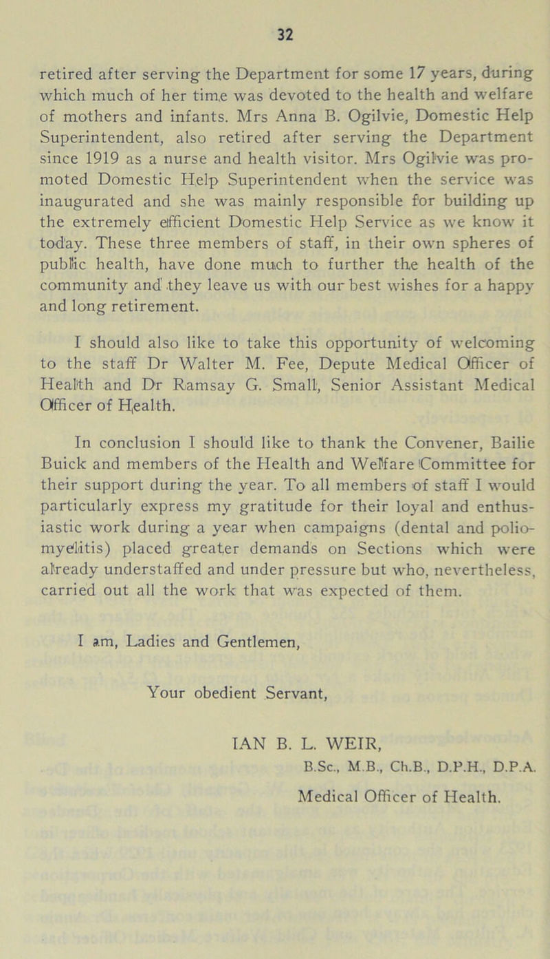 retired after serving the Department for some 17 years, during which much of her time was devoted to the health and welfare of mothers and infants. Mrs Anna B. Ogilvie, Domestic Help Superintendent, also retired after serving the Department since 1919 as a nurse and health visitor. Mrs Ogilvie was pro- moted Domestic Help Superintendent when the service was inaugurated and she was mainly responsible for building up the extremely efficient Domestic Help Service as we know it today. These three members of staff, in their own spheres of public health, have done much to further the health of the community and'.they leave us with our best wishes for a happy and long retirement. I should also like to take this opportunity of welcoming to the staff Dr Walter M. Fee, Depute Medical Officer of Health and Dr Ramsay G. Small, Senior Assistant Medical Officer of Health. In conclusion I should like to thank the Convener, Bailie Buick and members of the Health and Welfare Committee for their support during the year. To all members of staff I would particularly express my gratitude for their loyal and enthus- iastic work during a year when campaigns (dental and polio- myelitis) placed greater demands on Sections which were already understaffed and under pressure but who, nevertheless, carried out all the work that was expected of them. I am, Ladies and Gentlemen, Your obedient Servant, IAN B. L. WEIR, B.Sc., M B., Ch.B., D.P.H., D.P.A. Medical Officer of Health.