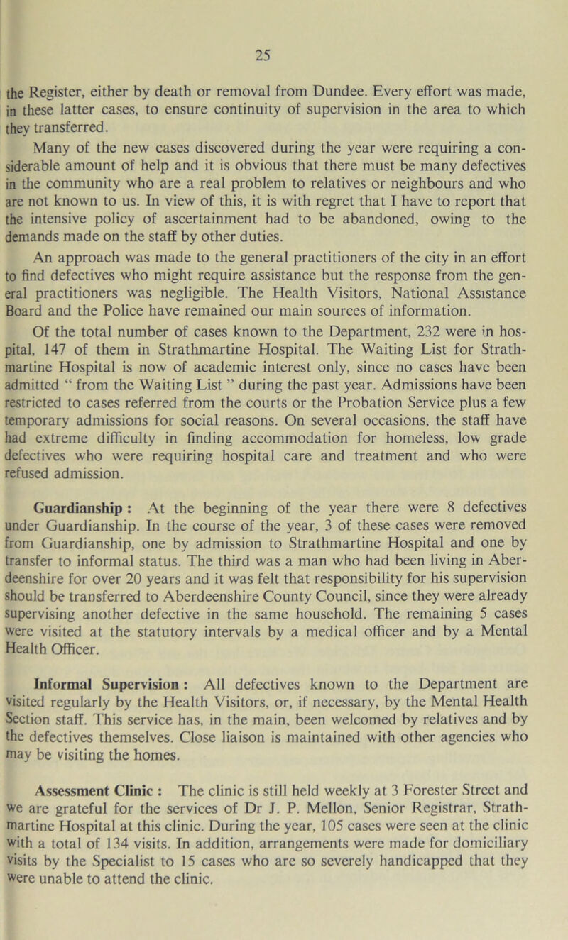 the Register, either by death or removal from Dundee. Every effort was made, in these latter cases, to ensure continuity of supervision in the area to which they transferred. Many of the new cases discovered during the year were requiring a con- siderable amount of help and it is obvious that there must be many defectives in the community who are a real problem to relatives or neighbours and who are not known to us. In view of this, it is with regret that I have to report that the intensive policy of ascertainment had to be abandoned, owing to the demands made on the staff by other duties. An approach was made to the general practitioners of the city in an effort to find defectives who might require assistance but the response from the gen- eral practitioners was negligible. The Health Visitors, National Assistance Board and the Police have remained our main sources of information. Of the total number of cases known to the Department, 232 were in hos- pital, 147 of them in Strathmartine Hospital. The Waiting List for Strath- martine Hospital is now of academic interest only, since no cases have been admitted “ from the Waiting List ” during the past year. Admissions have been restricted to cases referred from the courts or the Probation Service plus a few temporary admissions for social reasons. On several occasions, the staff have had extreme difficulty in finding accommodation for homeless, low grade defectives who were requiring hospital care and treatment and who were refused admission. Guardianship : .At the beginning of the year there were 8 defectives under Guardianship. In the course of the year, 3 of these cases were removed from Guardianship, one by admission to Strathmartine Hospital and one by transfer to informal status. The third was a man who had been living in Aber- deenshire for over 20 years and it was felt that responsibility for his supervision should be transferred to Aberdeenshire County Council, since they were already supervising another defective in the same household. The remaining 5 cases were visited at the statutory intervals by a medical officer and by a Mental Health Officer. Informal Supervision : All defectives known to the Department are visited regularly by the Health Visitors, or, if necessary, by the Mental Health Section staff. This service has, in the main, been welcomed by relatives and by the defectives themselves. Close liaison is maintained with other agencies who may be visiting the homes. Assessment Clinic ; The clinic is still held weekly at 3 Forester Street and we are grateful for the services of Dr J. P. Mellon, Senior Registrar, Strath- tnartine Hospital at this clinic. During the year, 105 cases were seen at the clinic with a total of 134 visits. In addition, arrangements were made for domiciliary visits by the Specialist to 15 cases who are so severely handicapped that they were unable to attend the clinic.