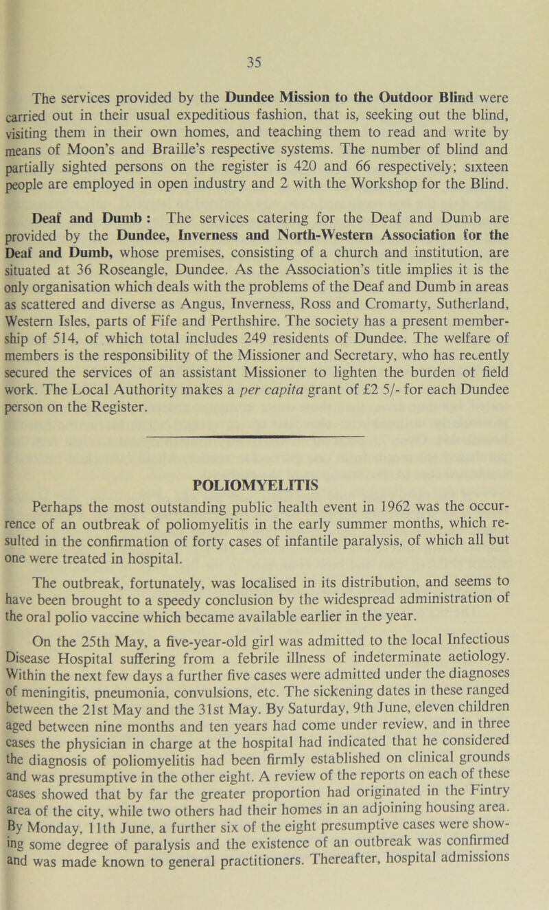 The services provided by the Dundee Mission to the Outdoor Blind were carried out in their usual expeditious fashion, that is, seeking out the blind, visiting them in their own homes, and teaching them to read and write by means of Moon’s and Braille’s respective systems. The number of blind and partially sighted persons on the register is 420 and 66 respectively; sixteen people are employed in open industry and 2 with the Workshop for the Blind. Deaf and Dumb : The services catering for the Deaf and Dumb are provided by the Dundee, Inverness and North-Western Association for the Deaf and Dumb, whose premises, consisting of a church and institution, are situated at 36 Roseangle, Dundee. As the Association’s title implies it is the only organisation which deals with the problems of the Deaf and Dumb in areas as scattered and diverse as Angus, Inverness, Ross and Cromarty, Sutherland, Western Isles, parts of Fife and Perthshire. The society has a present member- ship of 514, of which total includes 249 residents of Dundee. The welfare of members is the responsibility of the Missioner and Secretary, who has recently secured the services of an assistant Missioner to lighten the burden of field work. The Local Authority makes a per capita grant of £2 5/- for each Dundee person on the Register. POLIOMYELITIS Perhaps the most outstanding public health event in 1962 was the occur- rence of an outbreak of poliomyelitis in the early summer months, which re- sulted in the confirmation of forty cases of infantile paralysis, of which all but one were treated in hospital. The outbreak, fortunately, was localised in its distribution, and seems to have been brought to a speedy conclusion by the widespread administration of the oral polio vaccine which became available earlier in the year. On the 25th May, a five-year-old girl was admitted to the local Infectious Disease Hospital suffering from a febrile illness of indeterminate aetiology. Within the next few days a further five cases were admitted under the diagnoses of meningitis, pneumonia, convulsions, etc. The sickening dates in these ranged between the 21st May and the 31st May. By Saturday, 9th June, eleven children aged between nine months and ten years had come under review, and in three cases the physician in charge at the hospital had indicated that he considered the diagnosis of poliomyelitis had been firmly established on clinical grounds and was presumptive in the other eight. A review of the reports on each of these cases showed that by far the greater proportion had originated in the Fintry area of the city, while two others had their homes in an adjoining housing area. By Monday, 11th June, a further six of the eight presumptive cases were show- ing some degree of paralysis and the existence of an outbreak was confirmed and was made known to general practitioners. Thereafter, hospital admissions