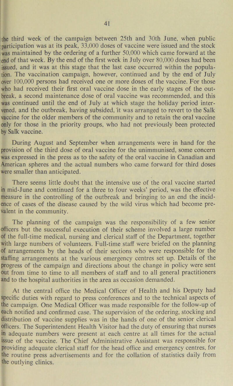 the third week of the campaign between 25th and 30th June, when public ; participation was at its peak, 33,000 doses of vaccine were issued and the stock iwas maintained by the ordering of a further 50,000 which came forward at the :end of that week. By the end of the first week in July over 80,000 doses had been issued, and it was at this stage that the last case occurred within the popula- tion. The vaccination campaign, however, continued and by the end of July over 100,000 persons had received one or more doses of the vaccine. For those who had received their first oral vaccine dose in the early stages of the out- break, a second maintenance dose of oral vaccine was recommended, and this was continued until the end of July at which stage the holiday period inter- vened, and the outbreak, having subsided, it was arranged to revert to the Salk vaccine for the older members of the community and to retain the oral vaccine only for those in the priority groups, who had not previously been protected by Salk vaccine. During August and September when arrangements were in hand for the provision of the third dose of oral vaccine for the unimmunised, some concern was expressed in the press as to the safety of the oral vaccine in Canadian and •American spheres and the actual numbers who came forward for third doses were smaller than anticipated. There seems little doubt that the intensive use of the oral vaccine started in mid-June and continued for a three to four weeks’ period, was the effective measure in the controlling of the outbreak and bringing to an end the incid- ence of cases of the disease caused by the wild virus which had become pre- valent in the community. The planning of the campaign was the responsibility of a few senior officers but the successful execution of their scheme involved a large number of the full-time medical, nursing and clerical staff of the Department, together with large numbers of volunteers. Full-time staff were briefed on the planning of arrangements by the heads of their sections who were responsible for the staffing arrangements at the various emergency centres set up. Details of the progress of the campaign and directions about the change in policy were sent out from time to time to all members of staff and to all general practitioners and to the hospital authorities in the area as occasion demanded. At the central office the Medical Officer of Health and his Deputy had specific duties with regard to press conferences and to the technical aspects of the campaign. One Medical Officer was made responsible for the follow-up of each notified and confirmed case. The supervision of the ordering, stocking and distribution of vaccine supplies was in the hands of one of the senior clerical oflicers. The Superintendent Health Visitor had the duty of ensuring that nurses in adequate numbers were present at each centre at all times for the actual issue of the vaccine. The Chief Administrative Assistant was responsible for providing adequate clerical staff for the head office and emergency centres, for the routine press advertisements and for the collation of statistics daily from the outlying clinics.