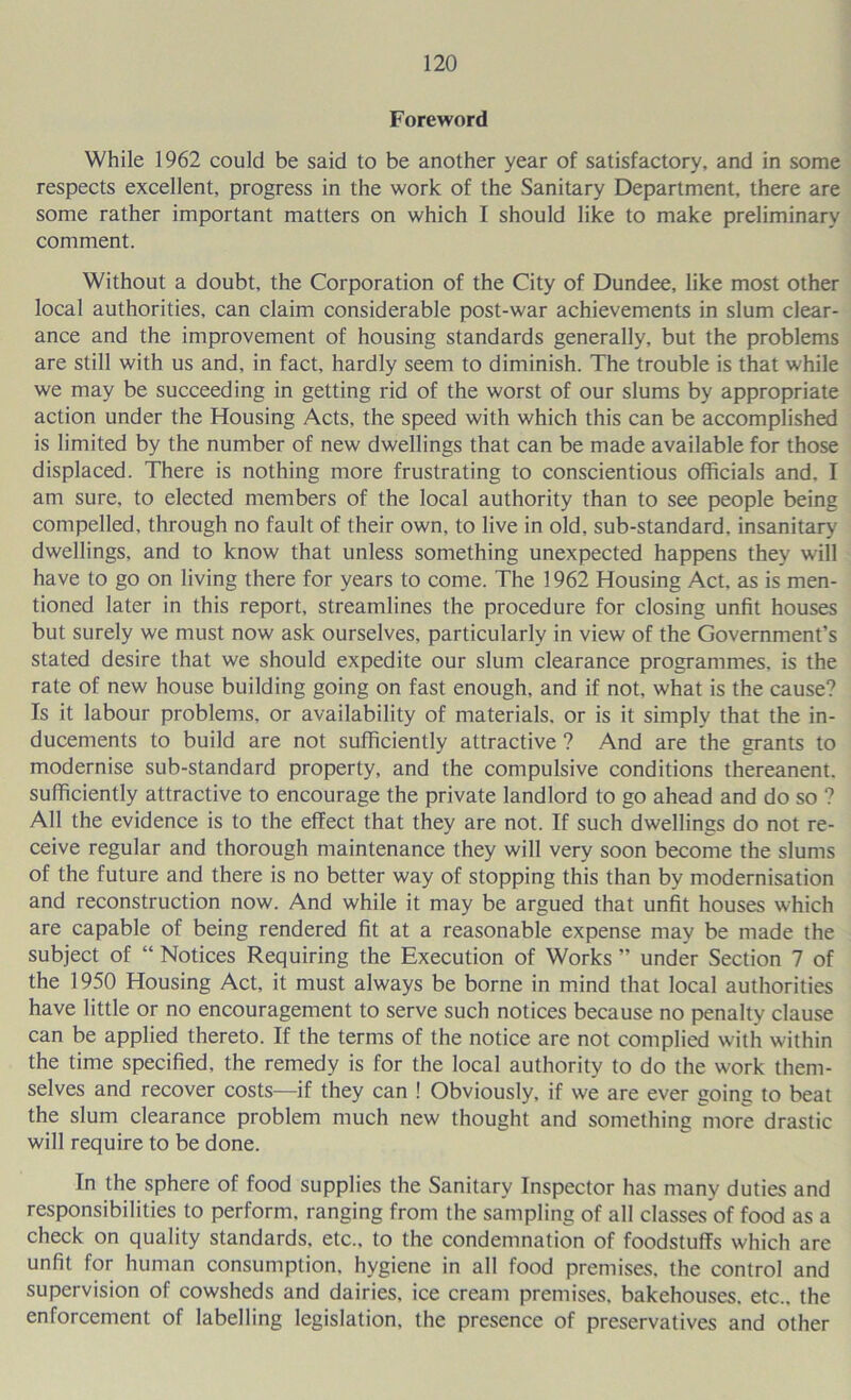 Foreword While 1962 could be said to be another year of satisfactory, and in some respects excellent, progress in the work of the Sanitary Department, there are some rather important matters on which I should like to make preliminary comment. Without a doubt, the Corporation of the City of Dundee, like most other local authorities, can claim considerable post-war achievements in slum clear- ance and the improvement of housing standards generally, but the problems are still with us and, in fact, hardly seem to diminish. The trouble is that while we may be succeeding in getting rid of the worst of our slums by appropriate action under the Housing Acts, the speed with which this can be accomplished is limited by the number of new dwellings that can be made available for those displaced. There is nothing more frustrating to conscientious officials and. I am sure, to elected members of the local authority than to see people being compelled, through no fault of their own, to live in old, sub-standard, insanitary dwellings, and to know that unless something unexpected happens they will have to go on living there for years to come. The 1962 Housing Act, as is men- tioned later in this report, streamlines the procedure for closing unfit houses but surely we must now ask ourselves, particularly in view of the Government’s stated desire that we should expedite our slum clearance programmes, is the rate of new house building going on fast enough, and if not, what is the cause? Is it labour problems, or availability of materials, or is it simply that the in- ducements to build are not sufficiently attractive ? And are the grants to modernise sub-standard property, and the compulsive conditions thereanent, sufficiently attractive to encourage the private landlord to go ahead and do so ? All the evidence is to the effect that they are not. If such dwellings do not re- ceive regular and thorough maintenance they will very soon become the slums of the future and there is no better way of stopping this than by modernisation and reconstruction now. And while it may be argued that unfit houses which are capable of being rendered fit at a reasonable expense may be made the subject of “ Notices Requiring the Execution of Works ” under Section 7 of the 1950 Housing Act, it must always be borne in mind that local authorities have little or no encouragement to serve such notices because no penalty clause can be applied thereto. If the terms of the notice are not complied with within the time specified, the remedy is for the local authority to do the work them- selves and recover costs—if they can ! Obviously, if we are ever going to beat the slum clearance problem much new thought and something more drastic will require to be done. In the sphere of food supplies the Sanitary Inspector has many duties and responsibilities to perform, ranging from the sampling of all classes of food as a check on quality standards, etc., to the condemnation of foodstuffs which are unfit for human consumption, hygiene in all food premises, the control and supervision of cowsheds and dairies, ice cream premises, bakehouses, etc., the enforcement of labelling legislation, the presence of preservatives and other