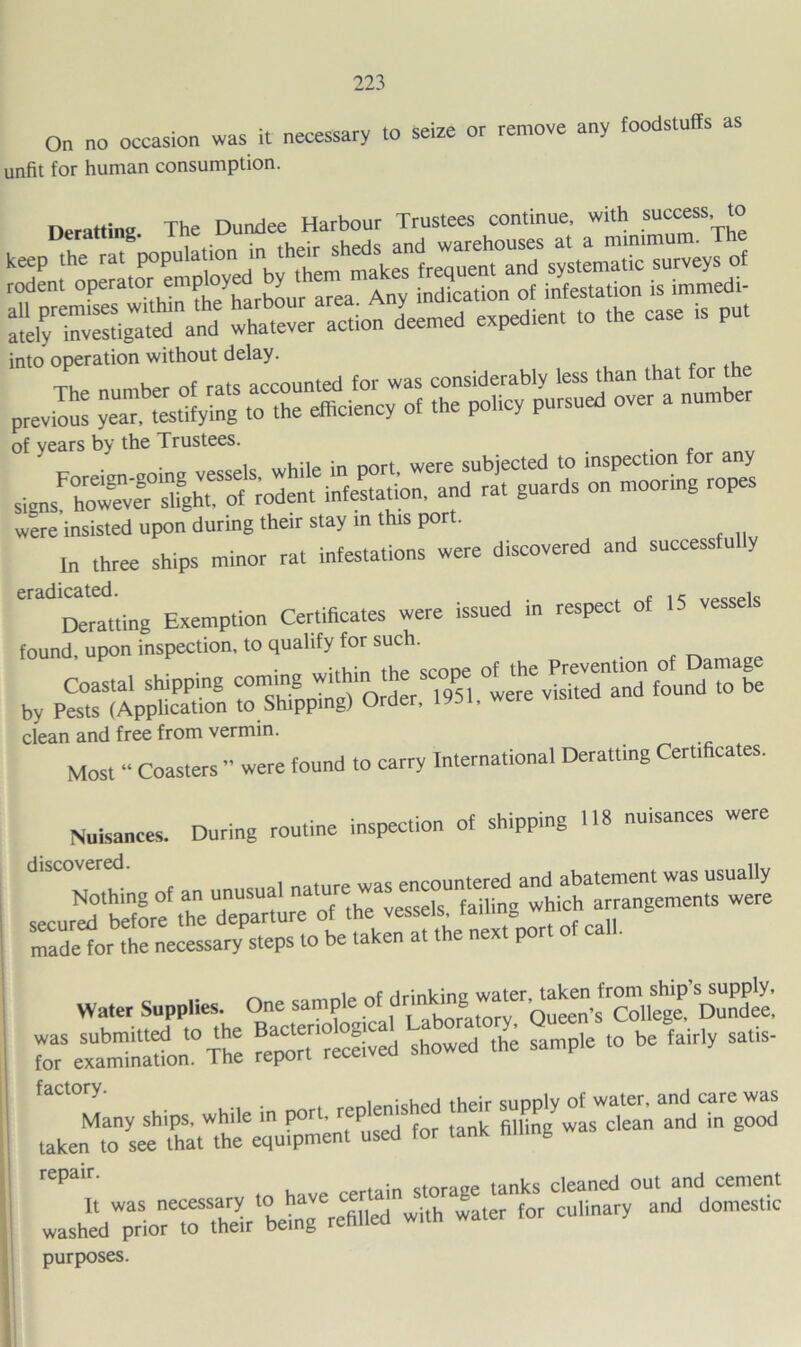 On no occasion was it necessary to seize or remove any foodstuffs as unfit for human consumption. into operation without delay. The number of rats accounted for was considerably less than that for previll:: yea” t^tifying to the efficiency of the policy pursued over a nunrber of years by the Trustees. . c were'insisted upon during their stay in this port. In three ships minor rat infestations were discovered and success u y ““'‘‘Dertting Exemption Certificates were issued in respect of 15 vessels found, upon inspection, to qualify for such. Coastal shipping te?e%!sTtrrnd%oundToTe by Pests (Application to Shipping) Order, y clean and free from vermin. Most “ Coasters ” were found to carry International Derattlng Certificates. Nuisances. During routine inspection of shipping 118 nuisances were I ,1 nntiire was encountered and abatement was usually secur: ffieTparte of the vessels, failing which arrangements were made for the necessary steps to be taken at the next por o omnip nf drinkine water, taken from ship s supply. Water Supplies. One sample of dri 8 Queen’s College, Dundee, Qtnrace tanks cleaned out and cement It was “j^j'^fehlled with water for culinary and domestic washed prior to their being purposes.