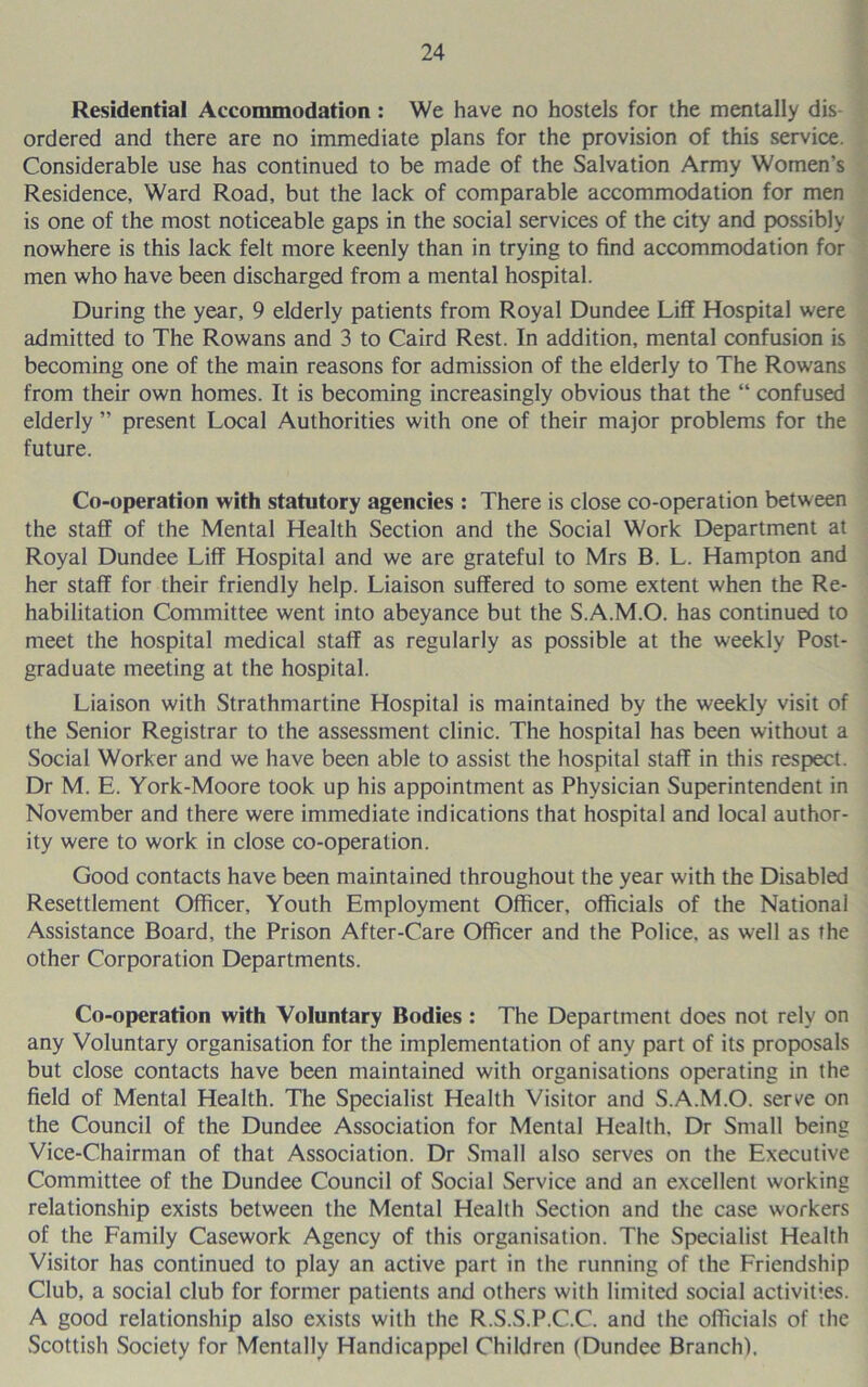 Residential Accommodation: We have no hostels for the mentally dis- ordered and there are no immediate plans for the provision of this service. Considerable use has continued to be made of the Salvation Army Women’s Residence, Ward Road, but the lack of comparable accommodation for men is one of the most noticeable gaps in the social services of the city and possibly nowhere is this lack felt more keenly than in trying to find accommodation for men who have been discharged from a mental hospital. During the year, 9 elderly patients from Royal Dundee Liff Hospital were admitted to The Rowans and 3 to Caird Rest. In addition, mental confusion is becoming one of the main reasons for admission of the elderly to The Rowans from their own homes. It is becoming increasingly obvious that the “ confused elderly ” present Local Authorities with one of their major problems for the future. Co-operation with statutory agencies : There is close co-operation between the staff of the Mental Health Section and the Social Work Department at Royal Dundee Liff Hospital and we are grateful to Mrs B. L. Hampton and her staff for their friendly help. Liaison suffered to some extent when the Re- habilitation Committee went into abeyance but the S.A.M.O. has continued to meet the hospital medical staff as regularly as possible at the weekly Post- graduate meeting at the hospital. Liaison with Strathmartine Hospital is maintained by the weekly visit of the Senior Registrar to the assessment clinic. The hospital has been without a Social Worker and we have been able to assist the hospital staff in this respect. Dr M. E. York-Moore took up his appointment as Physician Superintendent in November and there were immediate indications that hospital and local author- ity were to work in close co-operation. Good contacts have been maintained throughout the year with the Disabled Resettlement Officer, Youth Employment Officer, officials of the National Assistance Board, the Prison After-Care Officer and the Police, as well as the other Corporation Departments. Co-operation with Voluntary Bodies : The Department does not rely on any Voluntary organisation for the implementation of any part of its proposals but close contacts have been maintained with organisations operating in the field of Mental Health. The Specialist Health Visitor and S.A.M.O. serve on the Council of the Dundee Association for Mental Health. Dr Small being Vice-Chairman of that Association. Dr Small also serves on the Executive Committee of the Dundee Council of Social Service and an excellent working relationship exists between the Mental Health Section and the case workers of the Family Casework Agency of this organisation. The Specialist Health Visitor has continued to play an active part in the running of the Friendship Club, a social club for former patients and others with limited social activities. A good relationship also exists with the R.S.S.P.C.C. and the officials of the Scottish Society for Mentally Handicappel Children (Dundee Branch).