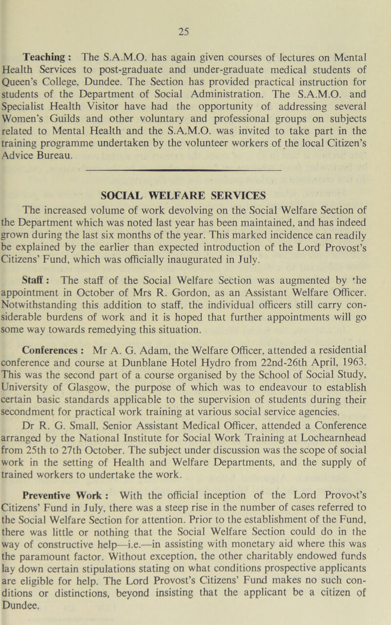 Teaching : The S.A.M.O. has again given courses of lectures on Mental Health Services to post-graduate and under-graduate medical students of Queen’s College. Dundee. The Section has provided practical instruction for students of the Department of Social Administration. The S.A.M.O. and Specialist Health Visitor have had the opportunity of addressing several Women’s Guilds and other voluntary and professional groups on subjects related to Mental Health and the S.A.M.O. was invited to take part in the training programme undertaken by the volunteer workers of the local Citizen’s Advice Bureau. SOCIAL WELFARE SERVICES The increased volume of work devolving on the Social Welfare Section of the Department which was noted last year has been maintained, and has indeed grown during the last six months of the year. This marked incidence can readily be explained by the earlier than expected introduction of the Lord Provost’s Citizens’ Fund, which was officially inaugurated in July. Staff : The staff of the Social Welfare Section was augmented by *he appointment in October of Mrs R. Gordon, as an Assistant Welfare Officer. Notwithstanding this addition to staff, the individual officers still carry con- siderable burdens of work and it is hoped that further appointments will go some way towards remedying this situation. Conferences : Mr A. G. Adam, the Welfare Officer, attended a residential conference and course at Dunblane Hotel Hydro from 22nd-26th April, 1963. This was the second part of a course organised by the School of Social Study, University of Glasgow, the purpose of which was to endeavour to establish certain basic standards applicable to the supervision of students during their secondment for practical work training at various social service agencies. Dr R. G. Small, .Senior Assistant Medical Officer, attended a Conference arranged by the National Institute for Social Work Training at Lochearnhead from 25th to 27th October. The subject under discussion was the scope of social work in the setting of Health and Welfare Departments, and the supply of trained workers to undertake the work. Preventive Work : With the official inception of the Lord Provost’s Citizens’ Fund in July, there was a steep rise in the number of cases referred to the Social Welfare Section for attention. Prior to the establishment of the Fund, there was little or nothing that the Social Welfare Section could do in the way of constructive help)—i.e.—in assisting with monetary aid where this was the paramount factor. Without exception, the other charitably endowed funds lay down certain stipulations stating on what conditions prospective applicants are eligible for help. The Lord Provost’s Citizens’ Fund makes no such con- ditions or distinctions, beyond insisting that the applicant be a citizen of Dundee,