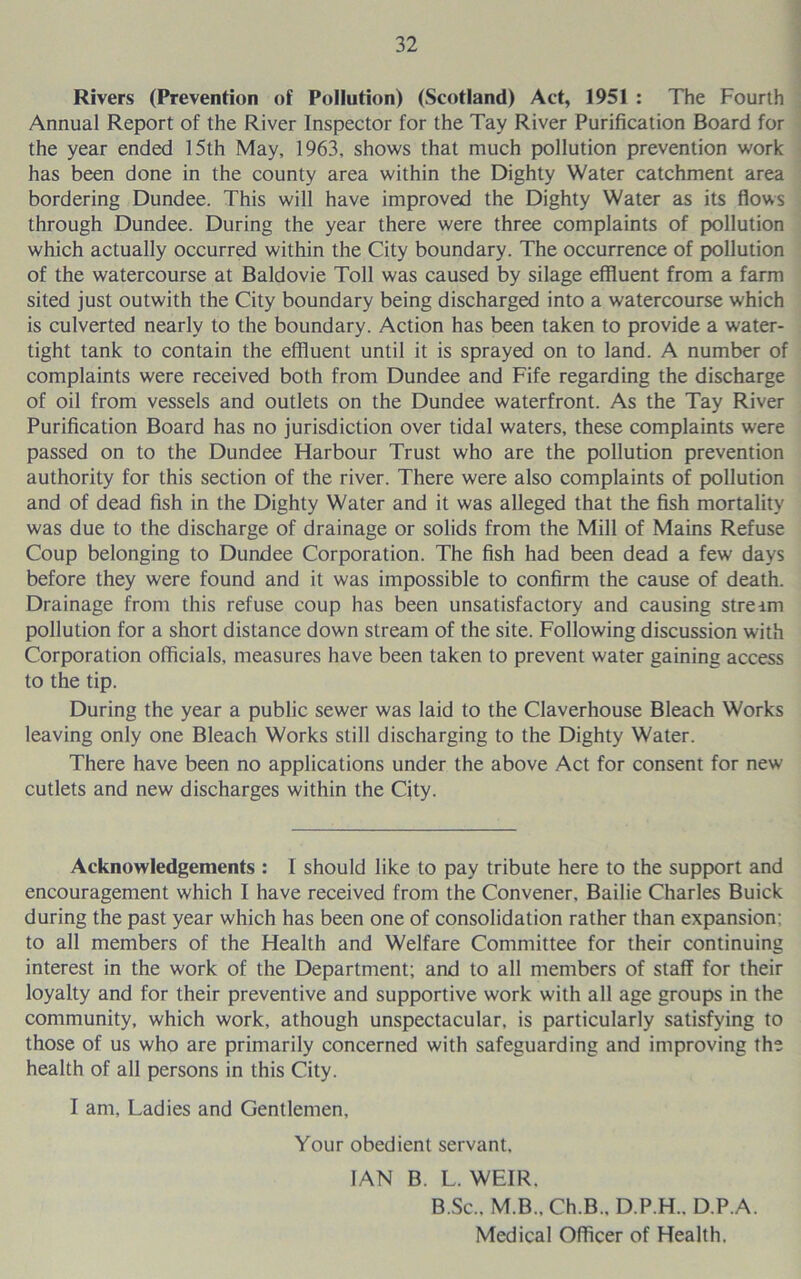 Rivers (Prevention of Pollution) (Scotland) Act, 1951 : The Fourth Annual Report of the River Inspector for the Tay River Purification Board for the year ended 15th May, 1963, shows that much pollution prevention work has been done in the county area within the Dighty Water catchment area bordering Dundee. This will have improved the Dighty Water as its flows through Dundee. During the year there were three complaints of pollution which actually occurred within the City boundary. The occurrence of pollution of the watercourse at Baldovie Toll was caused by silage effluent from a farm sited just outwith the City boundary being discharged into a watercourse which is culverted nearly to the boundary. Action has been taken to provide a water- tight tank to contain the effluent until it is sprayed on to land. A number of complaints were received both from Dundee and Fife regarding the discharge of oil from vessels and outlets on the Dundee waterfront. As the Tay River Purification Board has no jurisdiction over tidal waters, these complaints were passed on to the Dundee Harbour Trust who are the pollution prevention authority for this section of the river. There were also complaints of pollution and of dead fish in the Dighty Water and it was alleged that the fish mortality was due to the discharge of drainage or solids from the Mill of Mains Refuse Coup belonging to Dundee Corporation. The fish had been dead a few days before they were found and it was impossible to confirm the cause of death. Drainage from this refuse coup has been unsatisfactory and causing streim pollution for a short distance down stream of the site. Following discussion with Corporation officials, measures have been taken to prevent water gaining access to the tip. During the year a public sewer was laid to the Claverhouse Bleach Works leaving only one Bleach Works still discharging to the Dighty Water. There have been no applications under the above Act for consent for new cutlets and new discharges within the City. Acknovt'ledgements : I should like to pay tribute here to the support and encouragement which I have received from the Convener, Bailie Charles Buick during the past year which has been one of consolidation rather than expansion; to all members of the Health and Welfare Committee for their continuing interest in the work of the Department; and to all members of staff for their loyalty and for their preventive and supportive work with all age groups in the community, which work, athough unspectacular, is particularly satisfying to those of us who are primarily concerned with safeguarding and improving the health of all persons in this City. I am. Ladies and Gentlemen, Your obedient servant, IAN B. L. WEIR. B.Sc., M.B., Ch.B., D.P.H., D.P.A. Medical Officer of Health.