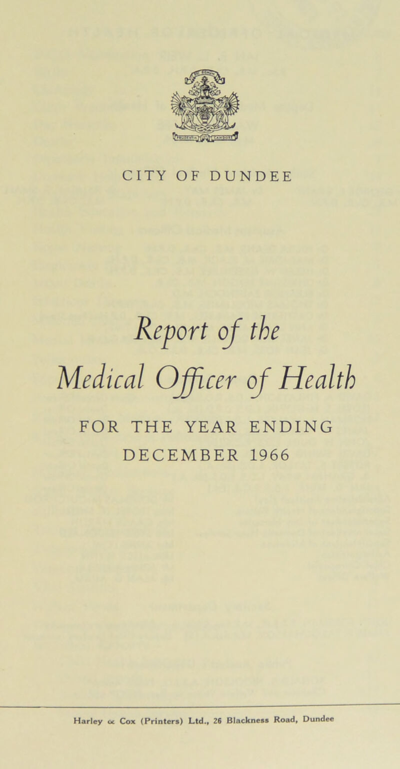 CITY OF DUNDEE Report of the Medical Officer of Health FOR THE YEAR ENDING DECEMBER 1966 Harley u Cox (Printers) Ltd., 26 Blackness Road, Dundee