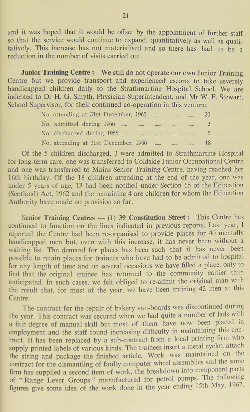 and it was hoped that it would be offset by the appointment of further staff so that the service would continue to expand, quantitatively as well as quali- tatively. This increase has not materialised and so there has had to be a reduction in the number of visits carried out. Junior Training Centre : We still do not operate our own Junior Training Centre but we provide transport and experienced escorts to take severely handicapped children daily to the Strathmartine Hospital School. We are indebted to Dr H. G. Smyth, Physician Superintendent, and Mr W. F. Stewart, School Supervisor, for their continued co-operation in this venture. No. attending at 31st December, 1965 20 No. admitted during 1966 3 No. discharged during 1966 5 No. attending at 31st December, 1966 18 Of the 5 children discharged, 3 were admitted to Strathmartine Hospital for long-term care, one was transferred to Coldside Junior Occupational Centre and one was transferred to Mains Senior Training Centre, having reached her 16th birthday. Of the 18 children attending at the end of the year, one v/as under 5 years of age, 13 had been notified under Section 65 of the Education (Scotland) Act, 1962 and the remaining 4 are children for whom the Education Authority have made no provision so far. Senior Training Centres — (1) 39 Constitution Street: This Centre has continued to function on the lines indicated in previous reports. Last year, I reported the Centre had been re-organised to provide places for 40 mentally handicapped men but, even with this increase, it has never been without a waiting list. The demand for places has been such that it has never been possible to retain places for trainees who have had to be admitted to hospital for any length of time and on several occasions we have filled a place, only to find that the original trainee has returned to the community earlier than anticipated. In such cases, we felt obliged to re-admit the original man with the result that, for most of the year, we have been training 42 men at this Centre. The contract for the repair of bakery van-boards was discontinued during the year. This contract was secured when we had quite a number of lads with a fair degree of manual skill but most of them have now been placed in employment and the staff found increasing difficulty in maintaining this con- tract. It has been replaced by a sub-contract from a local printing fiim who supply printed labels of various kinds. The trainees insert a metal eyelet, attach the string and package the finished article. Work was maintained on the contract for the dismantling of faulty computer wheel assemblies and the same firm has supplied a second item of work, the breakdown into component paits of “ Range Lever Groups ” manufactured for petrol pumps. The following figures give some idea of the work done in the year ending 15th May,
