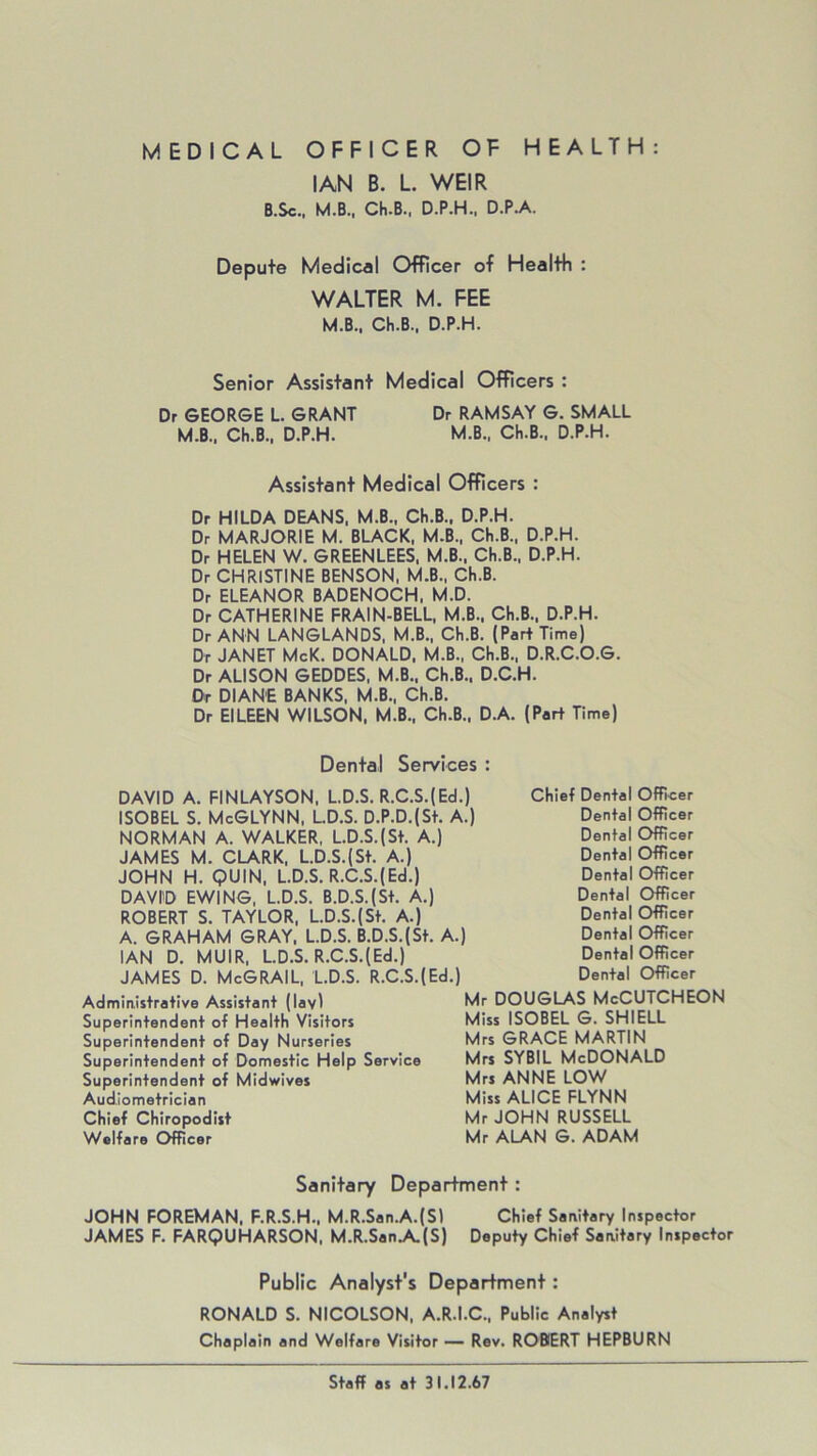 IAN B. L. WEIR B.Sc.t M.B., CH.B., D.P.H., D.P.A. Depute Medical Officer of Health : WALTER M. FEE M.B., Ch.B., D.P.H. Senior Assistant Medical Officers : Dr GEORGE L. GRANT Dr RAMSAY G. SMALL M.B., Ch.B., D.P.H. M.B., Ch.B., D.P.H. Assistant Medical Officers : Dr HILDA DEANS, M.B., Ch.B., D.P.H. Dr MARJORIE M. BLACK, M.B., Ch.B., D.P.H. Dr HELEN W. GREENLEES, M.B., Ch.B., D.P.H. Dr CHRISTINE BENSON, M.B., Ch.B. Dr ELEANOR BADENOCH, M.D. Dr CATHERINE FRAIN-BELL, M.B., Ch.B., D.P.H. Dr ANN LANGLANDS, M.B., Ch.B. (Part Time) Dr JANET McK. DONALD, M.B., Ch.B., D.R.C.O.G. Dr ALISON GEDDES, M.B., Ch.B., D.C.H. Or DIANE BANKS, M.B., Ch.B. Dr EILEEN WILSON. M.B., Ch.B., D.A. (Part Time) Dental Services : DAVID A. FINLAYSON, L.D.S. R.C.S.(Ed.) ISOBEL S. McGLYNN, L.D.S. D.P.D.(St. A.) NORMAN A. WALKER, L.D.S.(St. A.) JAMES M. CLARK, L.D.S.(St. A.) JOHN H. QUIN, L.D.S. R.C.S.(Ed.) DAVID EWING, L.D.S. B.D.S.(St. A.) ROBERT S. TAYLOR, L.D.S.(St. A.) A. GRAHAM GRAY, L.D.S. B.D.S.(St. A.) IAN D. MUIR, L.D.S. R.C.S.(Ed.) JAMES D. McGRAIL, L.D.S. R.C.S.(Ed.) Chief Dental Officer Dental Officer Dental Officer Dental Officer Dental Officer Dental Officer Dental Officer Dental Officer Dental Officer Dental Officer Administrative Assistant (lav) Superintendent of Health Visitors Superintendent of Day Nurseries Superintendent of Domestic Help Service Superintendent of Midwives Aud.iometrician Chief Chiropodist Welfare Officer Mr DOUGLAS McCUTCHEON Miss ISOBEL G. SHIELL Mrs GRACE MARTIN Mrs sybil McDonald Mrs ANNE LOW Miss ALICE FLYNN Mr JOHN RUSSELL Mr ALAN G. ADAM Sanitary Department: JOHN FOREMAN, F.R.S.H., M.R.San.A.(S) Chief Sanitary Inspector JAMES F. FARQUHARSON, M.R.San.A.(S) Deputy Chief Sanitary Inspector Public Analyst's Department: RONALD S. NICOLSON, A.R.I.C., Public Analyst Chaplain and Welfare Visitor — Rev. ROBERT HEPBURN Staff as at 31.12.67