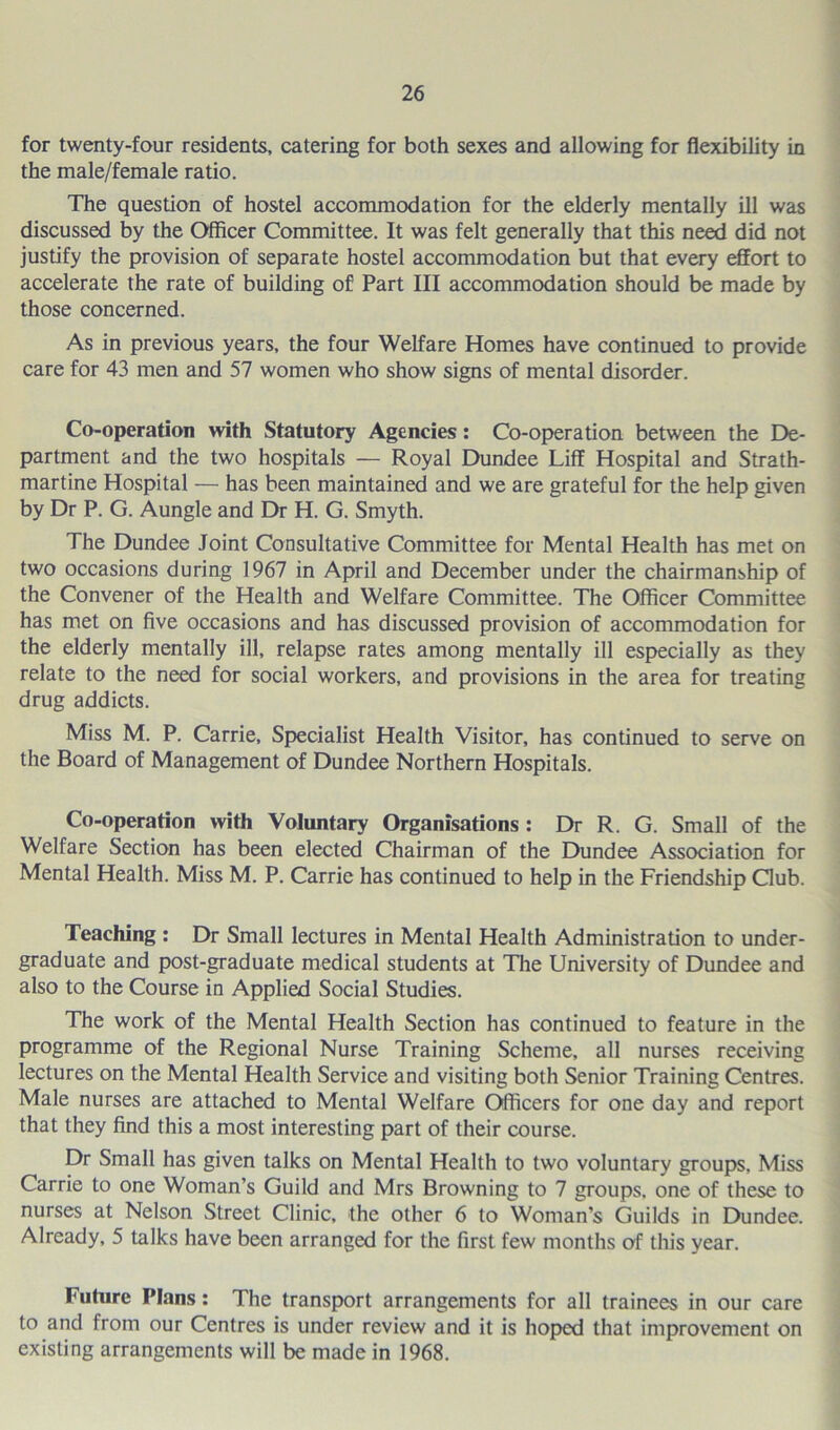 for twenty-four residents, catering for both sexes and allowing for flexibility in the male/female ratio. The question of hostel accommodation for the elderly mentally ill was discussed by the Officer Committee. It was felt generally that this need did not justify the provision of separate hostel accommodation but that every effort to accelerate the rate of building of Part III accommodation should be made by those concerned. As in previous years, the four Welfare Homes have continued to provide care for 43 men and 57 women who show signs of mental disorder. Co-operation with Statutory Agencies: Co-operation between the De- partment and the two hospitals — Royal Dundee Liff Hospital and Strath- martine Hospital — has been maintained and we are grateful for the help given by Dr P. G. Aungle and Dr H. G. Smyth. The Dundee Joint Consultative Committee for Mental Health has met on two occasions during 1967 in April and December under the chairmanship of the Convener of the Health and Welfare Committee. The Officer Committee has met on five occasions and has discussed provision of accommodation for the elderly mentally ill, relapse rates among mentally ill especially as they relate to the need for social workers, and provisions in the area for treating drug addicts. Miss M. P. Carrie, Specialist Health Visitor, has continued to serve on the Board of Management of Dundee Northern Hospitals. Co-operation with Voluntary Organisations : Dr R. G. Small of the Welfare Section has been elected Chairman of the Dundee Association for Mental Health. Miss M. P. Carrie has continued to help in the Friendship Club. Teaching : Dr Small lectures in Mental Health Administration to under- graduate and post-graduate medical students at The University of Dundee and also to the Course in Applied Social Studies. The work of the Mental Health Section has continued to feature in the programme of the Regional Nurse Training Scheme, all nurses receiving lectures on the Mental Health Service and visiting both Senior Training Centres. Male nurses are attached to Mental Welfare Officers for one day and report that they find this a most interesting part of their course. Dr Small has given talks on Mental Health to two voluntary groups, Miss Carrie to one Woman’s Guild and Mrs Browning to 7 groups, one of these to nurses at Nelson Street Clinic, the other 6 to Woman’s Guilds in Dundee. Already, 5 talks have been arranged for the first few months of this year. Future Plans : The transport arrangements for all trainees in our care to and from our Centres is under review and it is hoped that improvement on existing arrangements will be made in 1968.