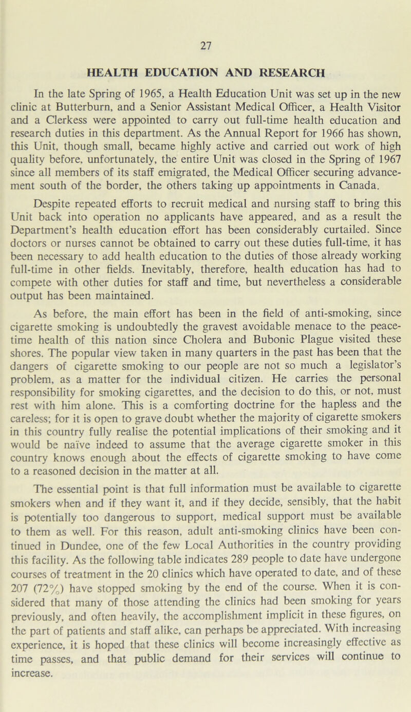 HEALTH EDUCATION AND RESEARCH In the late Spring of 1965, a Health Education Unit was set up in the new clinic at Butterburn, and a Senior Assistant Medical Officer, a Health Visitor and a Clerkess were appointed to carry out full-time health education and research duties in this department. As the Annual Report for 1966 has shown, this Unit, though small, became highly active and carried out work of high quality before, unfortunately, the entire Unit was closed in the Spring of 1967 since all members of its staff emigrated, the Medical Officer securing advance- ment south of the border, the others taking up appointments in Canada. Despite repeated efforts to recruit medical and nursing staff to bring this Unit back into operation no applicants have appeared, and as a result the Department’s health education effort has been considerably curtailed. Since doctors or nurses cannot be obtained to carry out these duties full-time, it has been necessary to add health education to the duties of those already working full-time in other fields. Inevitably, therefore, health education has had to compete with other duties for staff and time, but nevertheless a considerable output has been maintained. As before, the main effort has been in the field of anti-smoking, since cigarette smoking is undoubtedly the gravest avoidable menace to the peace- time health of this nation since Cholera and Bubonic Plague visited these shores. The popular view taken in many quarters in the past has been that the dangers of cigarette smoking to our people are not so much a legislator's problem, as a matter for the individual citizen. He carries the personal responsibility for smoking cigarettes, and the decision to do this, or not, must rest with him alone. This is a comforting doctrine for the hapless and the careless; for it is open to grave doubt whether the majority of cigarette smokers in this country fully realise the potential implications of their smoking and it would be naive indeed to assume that the average cigarette smoker in this country knows enough about the effects of cigarette smoking to have come to a reasoned decision in the matter at all. The essential point is that full information must be available to cigarette smokers when and if they want it, and if they decide, sensibly, that the habit is potentially too dangerous to support, medical support must be available to them as well. For this reason, adult anti-smoking clinics have been con- tinued in Dundee, one of the few Local Authorities in the country providing this facility. As the following table indicates 289 people to date have undergone courses of treatment in the 20 clinics which have operated to date, and of these 207 (72%) have stopped smoking by the end of the course. When it is con- sidered that many of those attending the clinics had been smoking for years previously, and often heavily, the accomplishment implicit in these figures, on the part of patients and staff alike, can perhaps be appreciated. With increasing experience, it is hoped that these clinics will become increasingly effective as time passes, and that public demand for their services will continue to increase.