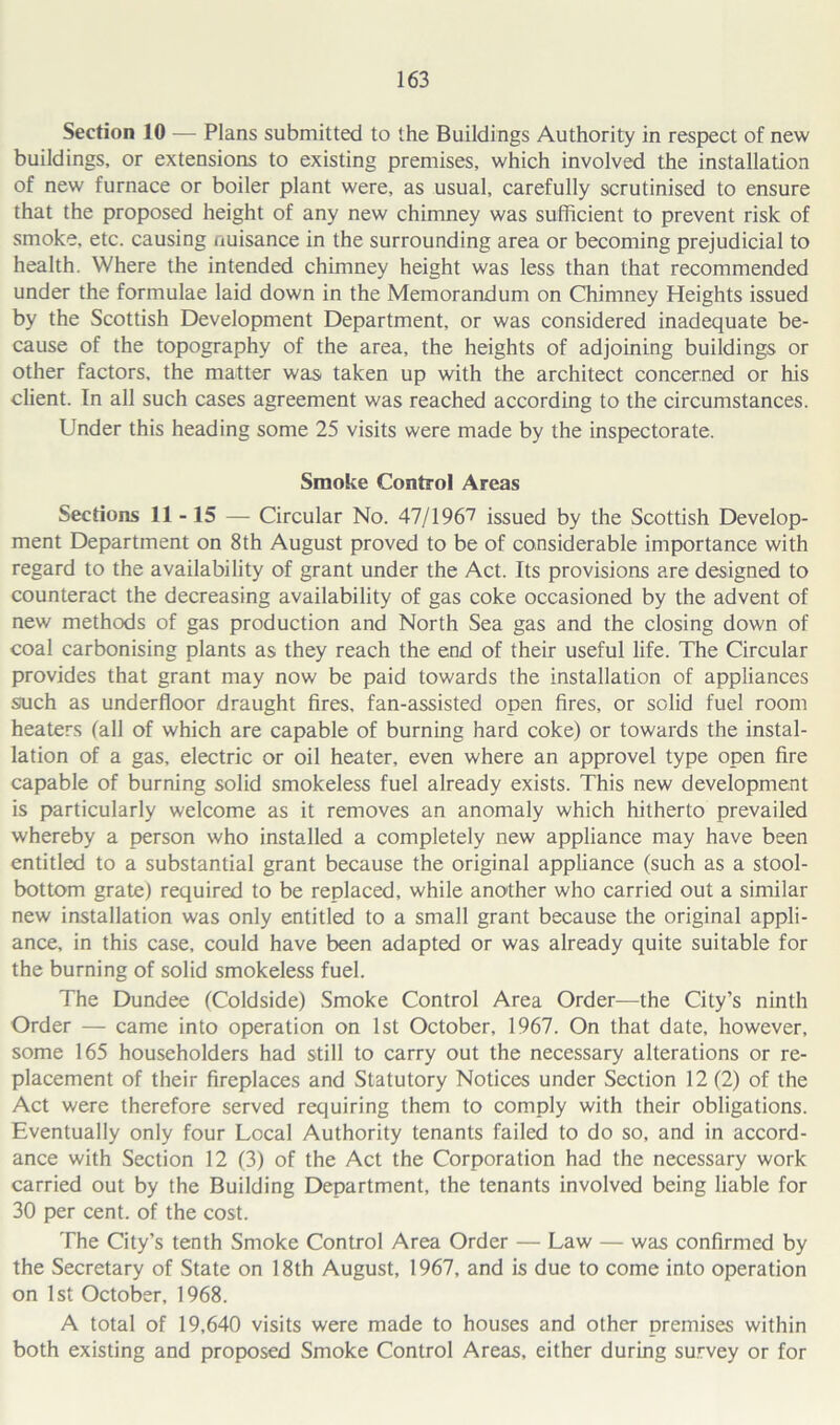 Section 10 — Plans submitted to the Buildings Authority in respect of new buildings, or extensions to existing premises, which involved the installation of new furnace or boiler plant were, as usual, carefully scrutinised to ensure that the proposed height of any new chimney was sufficient to prevent risk of smoke, etc. causing nuisance in the surrounding area or becoming prejudicial to health. Where the intended chimney height was less than that recommended under the formulae laid down in the Memorandum on Chimney Heights issued by the Scottish Development Department, or was considered inadequate be- cause of the topography of the area, the heights of adjoining buildings or other factors, the matter was taken up with the architect concerned or his client. In all such cases agreement was reached according to the circumstances. Under this heading some 25 visits were made by the inspectorate. Smoke Control Areas Sections 11-15 — Circular No. 47/1967 issued by the Scottish Develop- ment Department on 8th August proved to be of considerable importance with regard to the availability of grant under the Act. Its provisions are designed to counteract the decreasing availability of gas coke occasioned by the advent of new methods of gas production and North Sea gas and the closing down of coal carbonising plants as they reach the end of their useful life. The Circular provides that grant may now be paid towards the installation of appliances such as underfloor draught fires, fan-assisted open fires, or solid fuel room heaters (all of which are capable of burning hard coke) or towards the instal- lation of a gas, electric or oil heater, even where an approvel type open fire capable of burning solid smokeless fuel already exists. This new development is particularly welcome as it removes an anomaly which hitherto prevailed whereby a person who installed a completely new appliance may have been entitled to a substantial grant because the original appliance (such as a stool- bottom grate) required to be replaced, while another who carried out a similar new installation was only entitled to a small grant because the original appli- ance, in this case, could have been adapted or was already quite suitable for the burning of solid smokeless fuel. The Dundee (Coldside) Smoke Control Area Order—the City’s ninth Order — came into operation on 1st October, 1967. On that date, however, some 165 householders had still to carry out the necessary alterations or re- placement of their fireplaces and Statutory Notices under Section 12 (2) of the Act were therefore served requiring them to comply with their obligations. Eventually only four Local Authority tenants failed to do so, and in accord- ance with Section 12 (3) of the Act the Corporation had the necessary work carried out by the Building Department, the tenants involved being liable for 30 per cent, of the cost. The City’s tenth Smoke Control Area Order — Law — was confirmed by the Secretary of State on 18th August, 1967, and is due to come into operation on 1st October, 1968. A total of 19,640 visits were made to houses and other premises within both existing and proposed Smoke Control Areas, either during survey or for