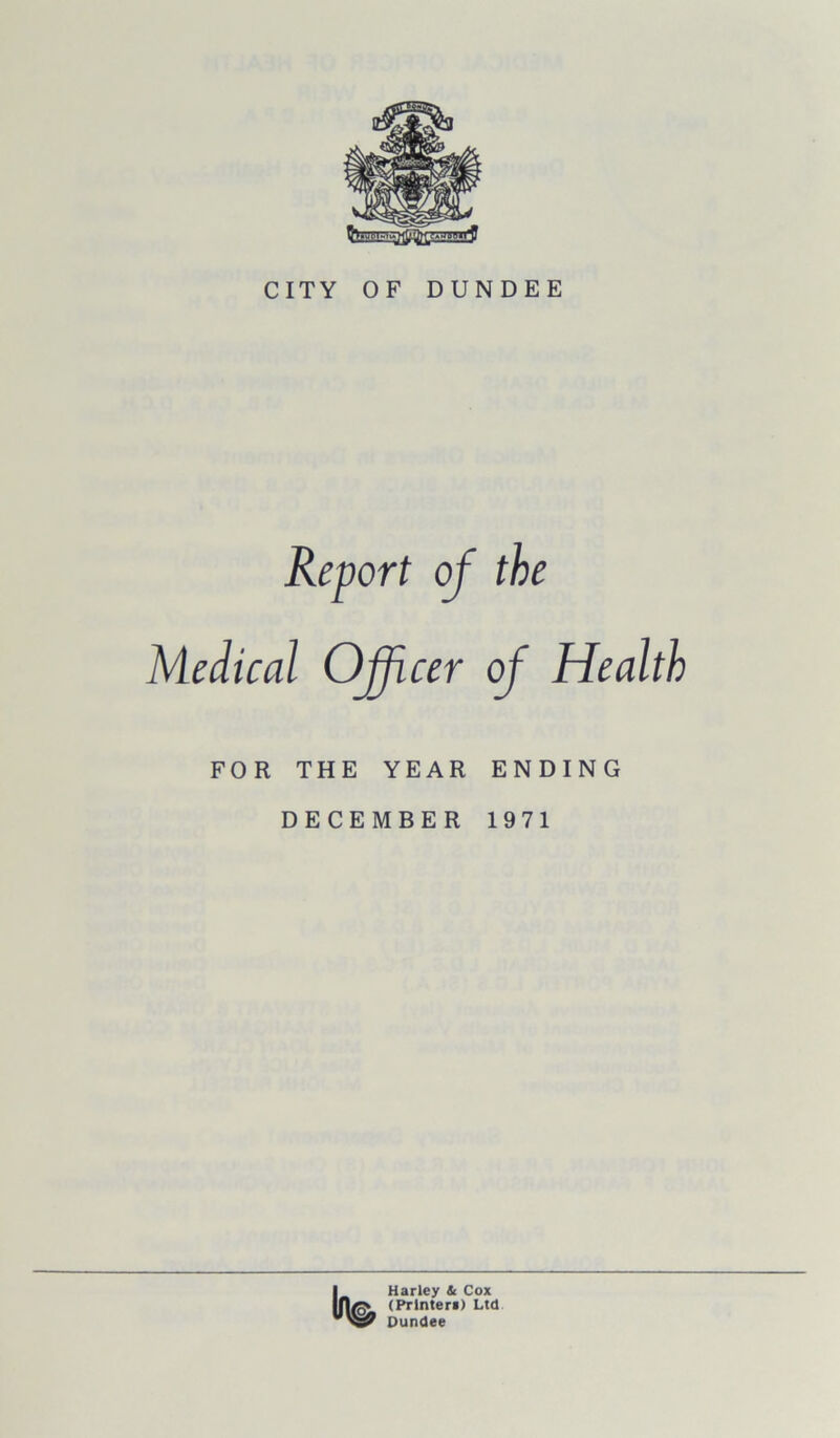 CITY OF DUNDEE Report of the Medical Officer of Health FOR THE YEAR ENDING DECEMBER 1971 Harley & Cox (Printer!) Ltd Dundee