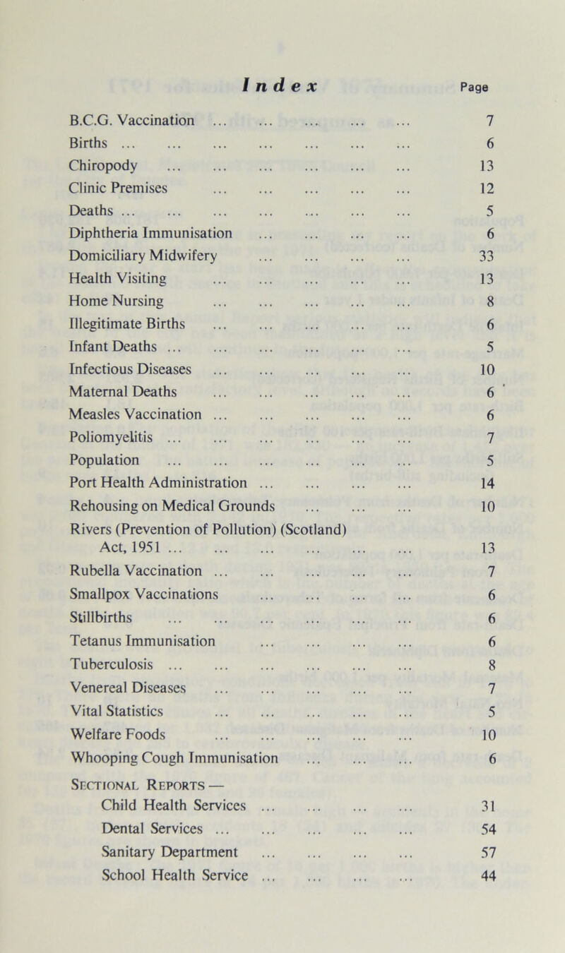 B.C.G. Vaccination . 7 Births. 6 Chiropody . 13 Clinic Premises . 12 Deaths . 5 Diphtheria Immunisation . 6 Domiciliary Midwifery . 33 Health Visiting . 13 Home Nursing 8 Illegitimate Births . 6 Infant Deaths. 5 Infectious Diseases . 10 Maternal Deaths . 6 ’ Measles Vaccination. 6 Poliomyelitis. 7 Population . 5 Port Health Administration. 14 Rehousing on Medical Grounds . 10 Rivers (Prevention of Pollution) (Scotland) Act, 1951. 13 Rubella Vaccination. 7 Smallpox Vaccinations . 6 Stillbirths . 6 Tetanus Immunisation . 6 Tuberculosis. 8 Venereal Diseases . 7 Vital Statistics 5 Welfare Foods . 10 Whooping Cough Immunisation . 6 Sectional Reports — Child Health Services. 31 Dental Services. 54 Sanitary Department . 57 School Health Service. 44