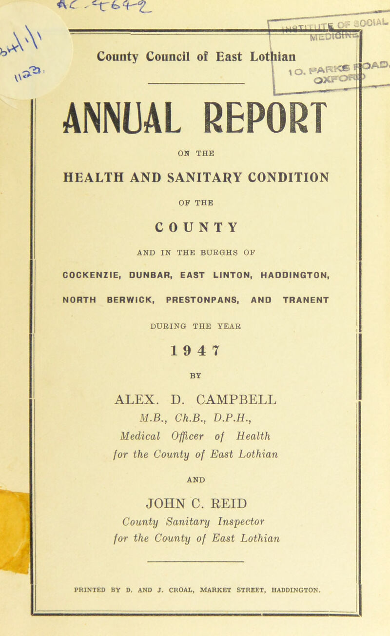 ac - vV '-CS ! V\^ ihuti County Council of East Lothian { \ O. PARK® f- oxfot : OA3i ANNUAL REPORT ON THE HEALTH AND SANITARY CONDITION OF THE COUNTY AND IN THE BURGHS OF COCKENZIE, DUNBAR, EAST LINTON, HADDINGTON, NORTH BERWICK, PRESTONPANS, AND TRANENT DURING THE YEAR 19 4 7 BY ALEX. D. CAMPBELL M.B., Ch.B., D.P.H., Medical Officer of Health for the County of East Lothian AND JOHN C. REID County Sanitary Inspector for the County of East Lothian