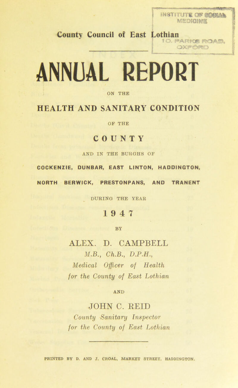 County Council of East INSTITUTE 09* SOffiAl MEDIGtW® othian 10. J*ARK* WOAO, OXFORD ANNUAL REPORT ON THE HEALTH AND SANITARY CONDITION OF THE COUNTY AND IN THE BURGHS OF COCKENZIE, DUNBAR, EAST LINTON, HADDINGTON, NORTH BERWICK, PRESTONPANS, AND TRANENT DURING THE YEAR 19 4 7 BY ALEX. D. CAMPBELL M.B., Ch.B., D.P.H., Medical Officer of Health for the County of East Lothian AND JOHN C. REID County Sanitary Inspector for the County of East Lothian