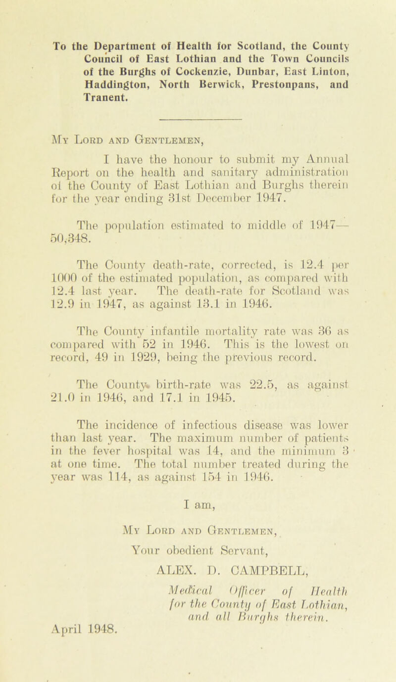 To the Department of Health for Scotland, the County Council of East Lothian and the Town Councils of the Burghs of Cockenzie, Dunbar, East Linton, Haddington, North Berwick, Prestonpans, and Tranent. My Lord and Gentlemen, I have the honour to submit my Annual Report on the health and sanitary administration oi the County of East Lothian and Burghs therein for the year ending 31st December 1947. The population estimated to middle of 1947— 50,348. The County death-rate, corrected, is 12.4 per 1000 of the estimated population, as compared with 12.4 last year. The death-rate for Scotland was 12.9 in 1947, as against 18.1 in 1946. The County infantile mortality rate was 36 as compared with 52 in 1946. This is the lowest on record, 49 in 1929, being the previous record. The County* birth-rate was 22.5, as against 21.0 in 1946, and 17.1 in 1945. The incidence of infectious disoaso was lower than last year. The maximum number of patients in the fever hospital was 14, and the minimum 3 at one time. The total number treated during the year was 114, as against 154 in 1946. I am, My Lord and Gentlemen, Your obedient Servant, ALEX. D. CAMPBELL, Medical Officer of Health for the County of East Lothian, and all Burghs therein. April 1948.