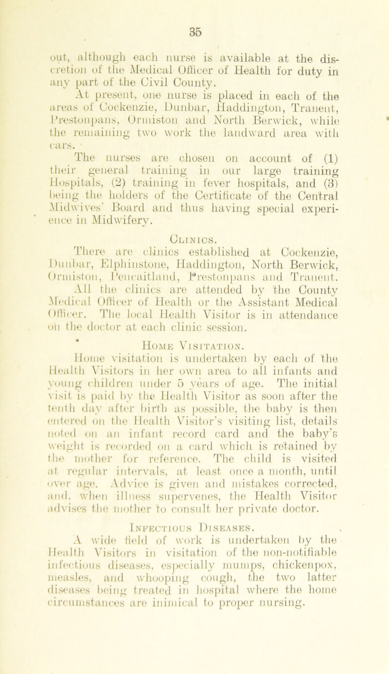 out, although each nurse is available at the dis- cretion of the Medical Officer of Health for duty in any part of the Civil County. At present, one nurse is placed in each of the areas of Cockenzie, Dunbar, Haddington, Tranent, Prestonpans, Ormiston and North Berwick, while the remaining two work the landward area with cars. • The nurses are chosen on account of (1) their general training in our large training Hospitals, (2) training in fever hospitals, and (3) being the holders of the Certificate of the Central Midwives Board and thus having special experi- ence in Midwifery. Clinics. There are clinics established at Cockenzie, Dunbar, Elphinstone, Haddington, North Berwick, Ormiston, Peneaitland, Prestonpans and Tranent. All the clinics are attended by the County Medical Officer of Health or the Assistant Medical Officer. The local Health Visitor is in attendance oil the doctor at each clinic session. Home Visitation. Home visitation is undertaken by each of the Health Visitors in her own area to all infants and young children under 5 years of age. The initial visit is paid by the Health Visitor as soon after the tenth day after birth as possible, the baby is then entered on the Health Visitor’s visiting list, details noted on an infant record card and the baby’s weight is recorded on a card which is retained by the mother for reference. The child is visited at regular intervals, at least once a month, until over age. Advice is given and mistakes corrected, and. when illness supervenes, the Health Visitor advises the mother to consult her private doctor. Infectious Diseases. A wide field of work is undertaken by the Health Visitors in visitation of the non-notifiable infectious diseases, especially mumps, chickenpox, measles, and whooping cough, the two latter diseases being treated in hospital where the home circumstances are inimical to proper nursing.