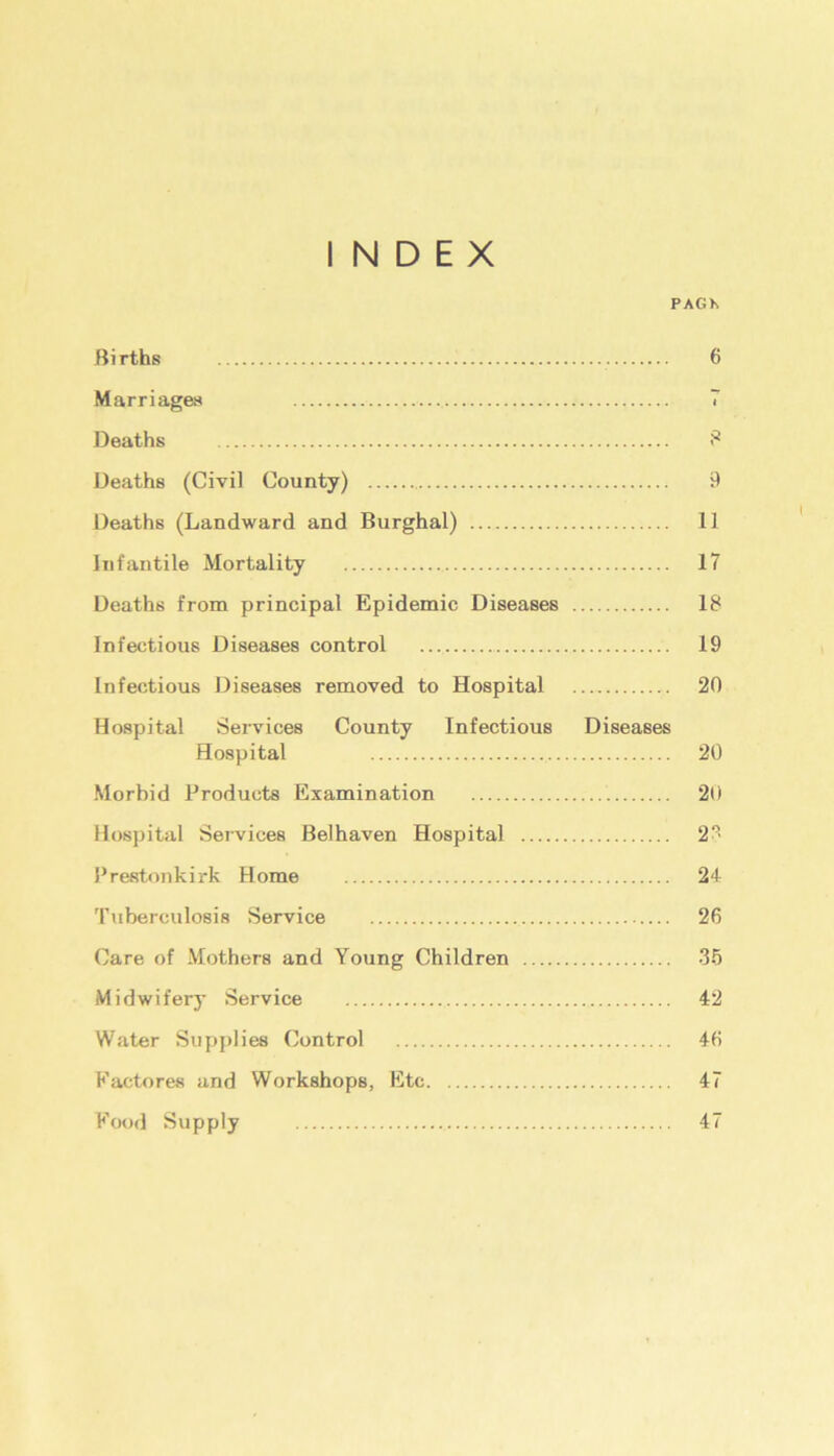 INDEX PAG* Births 6 Marriages 7 Deaths 8 Deaths (Civil County) 9 Deaths (Landward and Burghal) 11 Infantile Mortality 17 Deaths from principal Epidemic Diseases 18 Infectious Diseases control 19 Infectious Diseases removed to Hospital 20 Hospital Services County Infectious Diseases Hospital 20 Morbid Products Examination 20 Hospital Services Belhaven Hospital 2?> Prestonkirk Home 24 Tuberculosis Service 26 Care of Mothers and Young Children 35 Midwifery Service 42 Water Supplies Control 46 Eactores and Workshops, Etc 47 Food Supply 47
