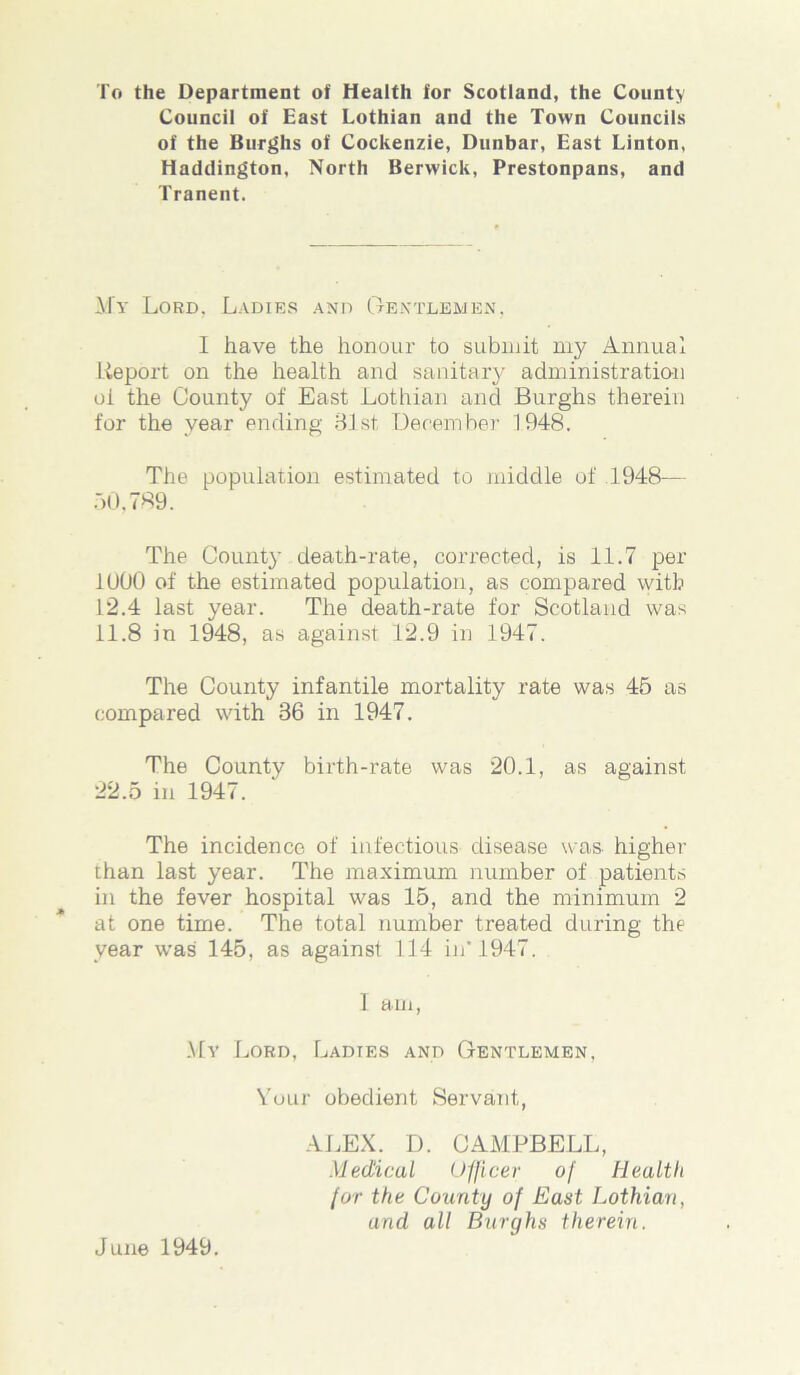 To the Department of Health for Scotland, the County Council of East Lothian and the Town Councils of the Burghs of Cockenzie, Dunbar, East Linton, Haddington, North Berwick, Prestonpans, and Tranent. My Lord, Ladies and Gentlemen, I have the honour to submit my Annual Report on the health and sanitary administration oi the County of East Lothian and Burghs therein for the year ending 81st, December 1948. The population estimated to middle of .1948— 50,789. The County death-rate, corrected, is 11.7 per 1000 of the estimated population, as compared with 12.4 last year. The death-rate for Scotland was 11.8 in 1948, as against 12.9 in 1947. The County infantile mortality rate was 45 as compared with 86 in 1947. The County birth-rate was 20.1, as against 22.5 in 1947. The incidence of infectious disease was higher than last year. The maximum number of patients in the fever hospital was 15, and the minimum 2 at one time. The total number treated during the year was 145, as against 114 in’1947. I am, My Lord, Ladies and Gentlemen, Your obedient Servant,, ALEX. D. CAMPBELL, Medical Officer of Health for the County of East Lothian, and all Burghs therein. June 1949.