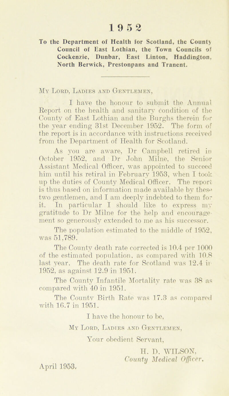 To the Department of Health for Scotland, the Count} Council of East Lothian, the Town Councils of Cockenzie, Dunbar, East Linton, Haddington, North Berwick, Prestonpans and Tranent. My Lord, Ladies and Gentlemen, I have the honour to submit the Annual Report on the health and sanitary condition of the County of East Lothian and the Burghs therein for the year ending 31st December 1952. The form of the report is in accordance with instructions received from the Department of Health for Scotland. As you are aware, Dr Campbell retired in October 1952, and Dr John Milne, the Senior Assistant Medical Officer, was appointed to succeed him until his retiral in February 1953, when I took up the duties of County Medical Officer. The report is thus based on information made available by thes^ two gentlemen, and I am deeply indebted to them fo- lk In particular I should like to express my gratitude to Dr Milne for the help and encourage- ment so generously extended to me as his successor. The population estimated to the middle of 1952, was 51,789. The County death rate corrected is 10.4 per 1000 of the estimated population, as compared with 10.8 last year. The death rate for Scotland was 12.4 ii 1952, as against 12.9 in 1951. The County Infantile Mortality rate was 38 as compared with 40 in 1951. The Countv Birth Rate was 17.3 as compared with 16.7 in 1951. I have the honour to bo, My Lord, Ladtes and Gentlemen, Your obedient Servant. TI. D. WILSON, County Medical Officer. April 1953,