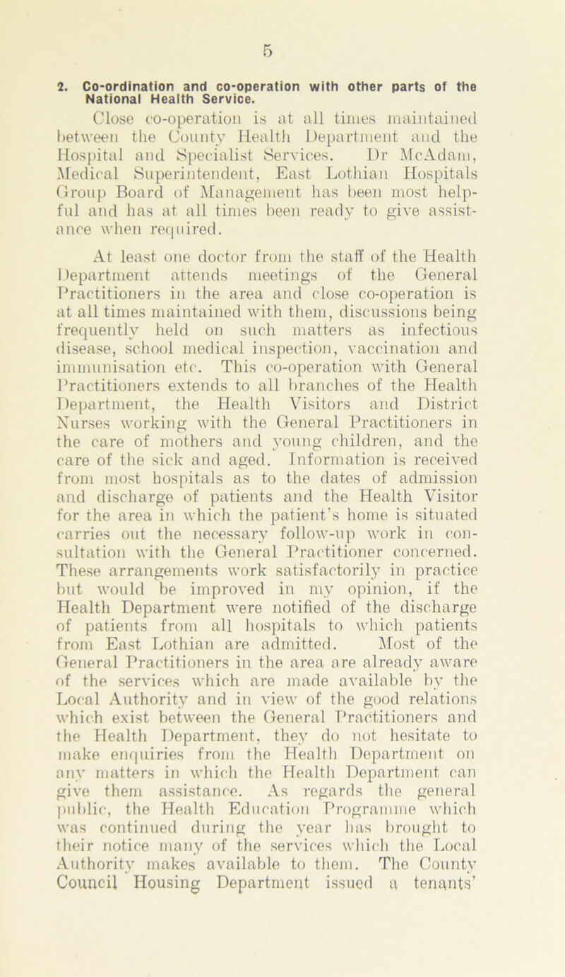 National Health Service. Close co-operation is at all times maintained between the County Health Department and the Hospital and Specialist Services. Dr McAdam, Medical Superintendent, East Lothian Hospitals Group Board of Management has been most help- ful and has at all times been ready to give assist- ance when required. At least one doctor from the staff of the Health Department attends meetings of the General Practitioners in the area and close co-operation is at all times maintained with them, discussions being frequently held on such matters as infectious disease, school medical inspection, vaccination and immunisation etc. This co-operation with General Practitioners extends to all branches of the Health Department, the Health Visitors and District Nurses working with the General Practitioners in the care of mothers and young children, and the care of the sick and aged. Information is received from most hospitals as to the dates of admission and discharge of patients and the Health Visitor for the area in which the patient's home is situated carries out the necessary follow-up work in con- sultation with the General Practitioner concerned. These arrangements work satisfactorily in practice but would be improved in my opinion, if the Health Department were notified of the discharge of patients from all hospitals to which patients from East Lothian are admitted. Most of the General Practitioners in the area are already aware of the services which are made available by the Local Authority and in view of the good relations which exist between the General Practitioners and the Health Department, they do not hesitate to make enquiries from the Health Department on any matters in which the Health Department can give them assistance. As regards the general public, the Health Education Programme which was continued during the year lias brought to their notice many of the services which the Local Authority makes available to them. The County Council Housing Department issued a tenants’