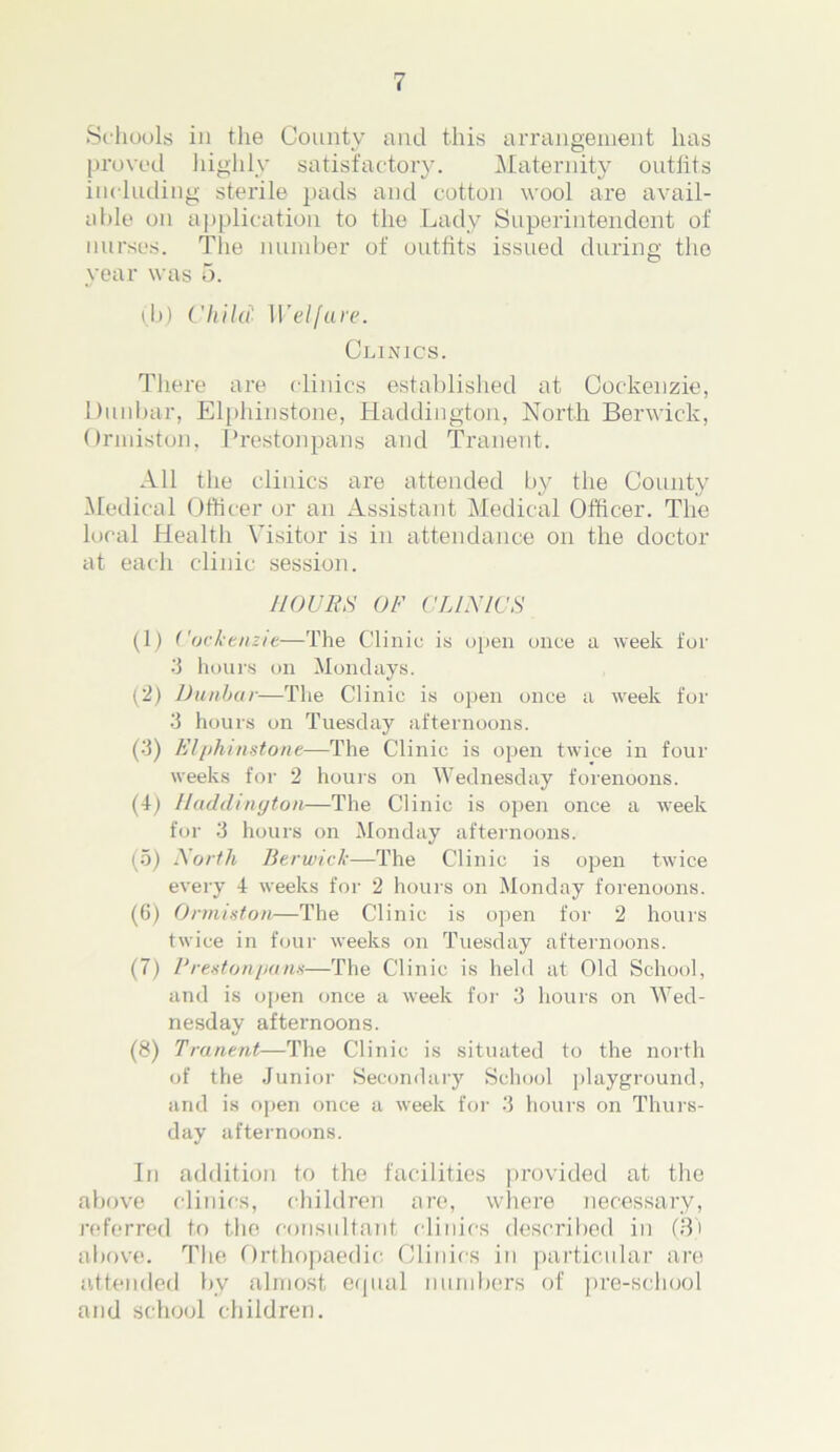 Schools in the Countv and this arrangement has proved lnghly satisfactory. Maternity outfits including sterile pads and cotton wool are avail- able on application to the Lady Superintendent of nurses. The number of outfits issued during the year was 5. (b) Child 1Veljare. Clinics. There are clinics established at Cockenzie, Dunbar, Elphinstone, Haddington, North Berwick, Ormiston, Preston pans and Tranent. All the clinics are attended by the County Medical Officer or an Assistant Medical Officer. The local Health Visitor is in attendance on the doctor at each clinic session. MOVES OF CLINICS (1) Cockenzie—The Clinic is open once a week for 3 hours on Mondays. (2) Dunbar—The Clinic is open once a week for 3 hours on Tuesday afternoons. (3) Elphinstone—The Clinic is open twice in four weeks for 2 hours on Wednesday forenoons. (4) Haddington—The Clinic is open once a week for 3 hours on Monday afternoons. (5) North Berwick—The Clinic is open twice every 4 weeks for 2 hours on Monday forenoons. (6) Ormiston—The Clinic is open for 2 hours twice in four weeks on Tuesday afternoons. (7) Prestonpans—The Clinic is held at Old School, and is open once a week for 3 hours on Wed- nesday afternoons. (8) Tranent—The Clinic is situated to the north of the Junior Secondary School playground, and is open once a week for 3 hours on Thurs- day afternoons. In addition to the facilities provided at the above clinics, children are, where necessary, referred to the consultant clinics described in (3) above. The Orthopaedic Clinics in particular are attended by almost equal numbers of pre-school and school children.