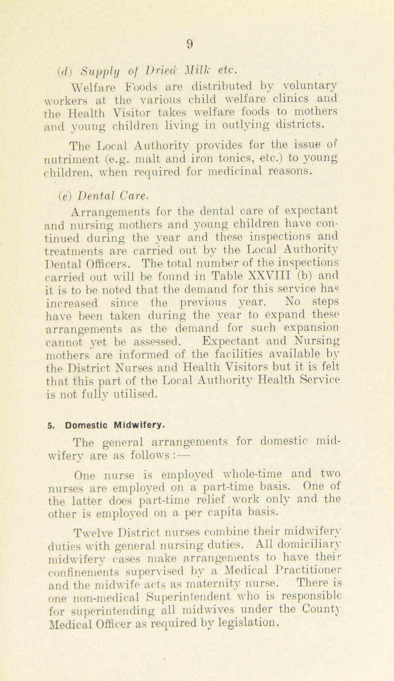 (</) Supply of Dried Milk etc. Welfare Foods are distributed by voluntary workers at the various child welfare clinics and the Health Visitor takes welfare foods to mothers and young children living in outlying districts. The Local Authority provides for the issue of nutriment (e.g. malt and iron tonics, etc.) to young children, when required for medicinal reasons. (e) Dental Care. Arrangements for the dental care of expectant and nursing mothers and young children have con- tinued during the year and these inspections and treatments are carried out by the Local Authority Dental Officers. The total number of the inspections carried out will be found in Table XXVIII (b) and it is to be noted that the demand for this service ha= increased since the previous year. No steps have been taken during the year to expand these arrangements as the demand for such expansion cannot yet be assessed. Expectant and Nursing mothers are informed of the facilities available by the District Nurses and Health Visitors but it is felt that this part of the Local Authority Health Service is not fully utilised. 5. Domestic Midwifery. The general arrangements for domestic mid- wifery are as follows: — One nurse is employed whole-time and two nurses are employed on a part-time basis. One of the latter does part-time relief work only and the other is employed on a per capita basis. Twelve District nurses combine their midwifery duties with general nursing duties. All domiciliary midwifery cases make arrangements to have their confinements supervised by a Medical Practitioner and the midwife acts as maternity nurse. There is one non-medical Superintendent who is responsible for superintending all midwives under the County Medical Officer as required by legislation.