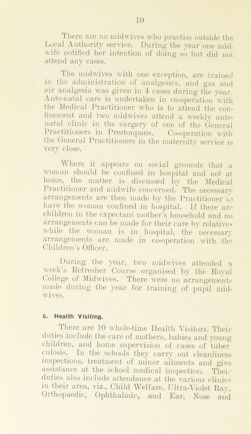 There are jig midwives who practise outside the Local Authority service. During the year one mid- wife notified her intention of doing so but did not attend any cases. The midwives with one exception, are trained in the administration of analgesics, and gas and air analgesia was given in 4 cases during the vear. Ante-natal care is undertaken in co-operation with the Medical Practitioner who is to attend the con- finement and two midwives attend a weekly ante- natal clinic in the surgery of one of the General Practitioners in Prestonpans. Co-operation with the General Practitioners in the maternity service is very close. Where it appears on social grounds that a woman should he confined in hospital and not at home, the matter is discussed by the Medical Practitioner and midwife concerned. The necessarv arrangements are then made by the Practitioner in have the woman confined in hospital. If there are children in the expectant mother’s household and no arrangements can be made for their care by relative-; while the woman is in hospital, the necessary arrangements are made in co-operation with the Children’s Officer. During the year, two midwives attended a week’s Refresher Course organised bv the Royal College of Midwives. There were no arrangements made during the j^ear for training of pupil mid- wives . 6. Health Visiting. There are 10 whole-time Health Visitors. Their duties include the care of mothers, babies and young children, and home supervision of cases of tuber culosis. In the schools they carry out cleanliness inspections, treatment of minor ailments and give assistance at the school medical inspection. Their duties also include attendance at the various clinics in their area, viz., Child Welfare, Ultra-Violet Ray, Orthopaedic, Ophthalmic, and Ear, Nose and