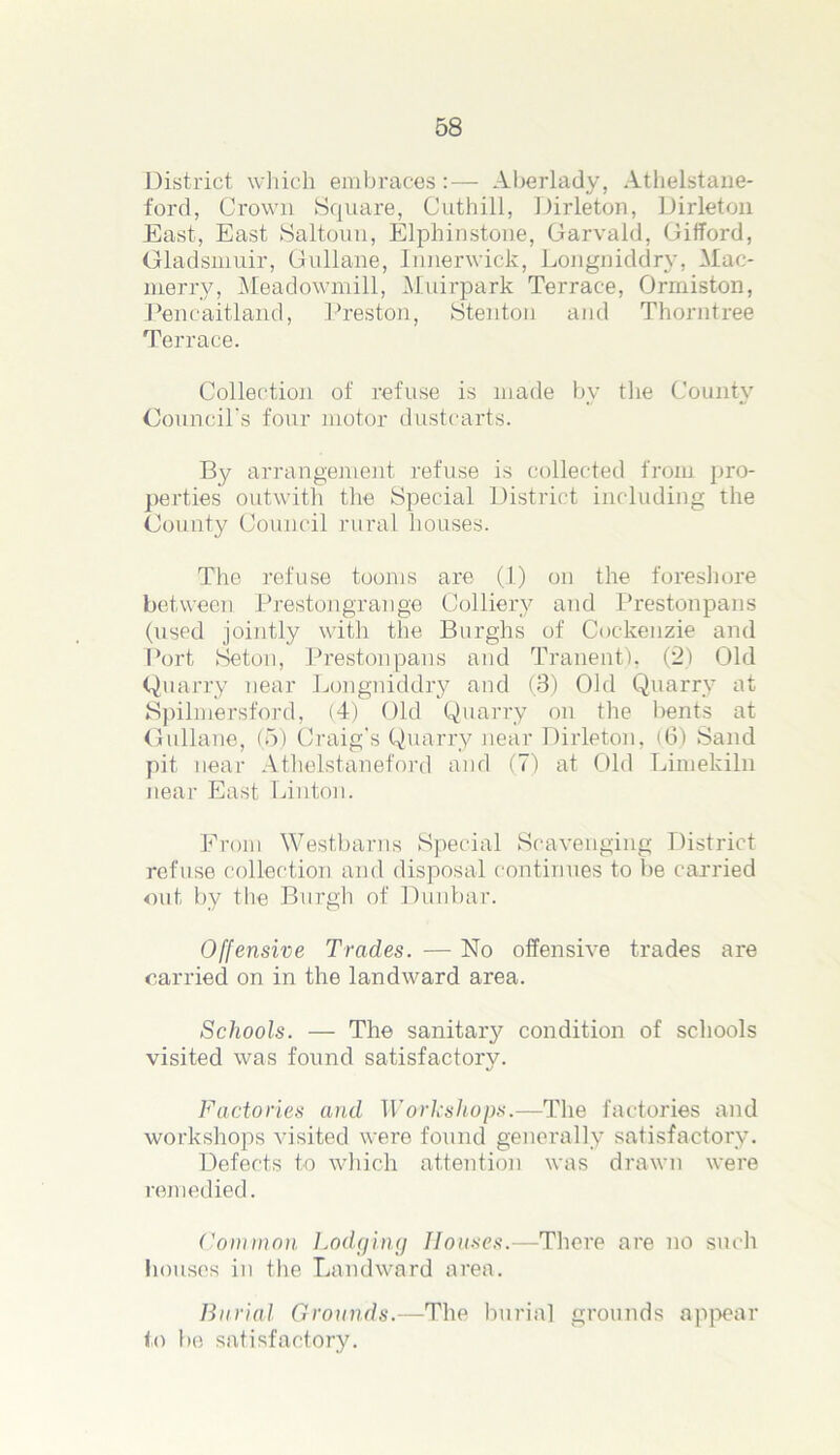 District which embraces:— Aberlady, Athelstane- ford, Crown Square, Cuthill, Dirleton, Dirleton East, East Saltoun, Elphinstone, Garvald, Gifford, Gladsmuir, Gullane, Innerwick, Longniddry, Mac- merry, Meadowmill, Muirpark Terrace, Ormiston, Pencaitland, Preston, Stenton and Thorntree Terrace. Collection of refuse is made by the County Council’s four motor dustcarts. By arrangement refuse is collected from pro- perties outwith the Special District including the County Council rural houses. The refuse tooms are (1) on the foreshore between Prestongrange Colliery and Prestonpans (used jointly with the Burghs of Cockenzie and Port Seton, Prestonpans and Tranent), (2) Old Quarry near Longniddry and (8) Old Quarry at Spilmersford, (4) Old Quarry on the bents at Gullane, (5) Craig’s Quarry near Dirleton, (6) Sand pit near Athelstaneford and (7) at Old Limekiln near East Linton. From Westbarns Special Scavenging District refuse collection and disposal continues to be carried out by the Burgh of Dunbar. Offensive Trades. — No offensive trades are carried on in the landward area. Schools. — The sanitary condition of schools visited was found satisfactory. Factories and Workshops.—The factories and workshops visited were found generally satisfactory. Defects to which attention was drawn were remedied. Common Lodging Houses.—There are no such houses in the Landward area. Burial Grounds.—The burial grounds appear to be satisfactory.