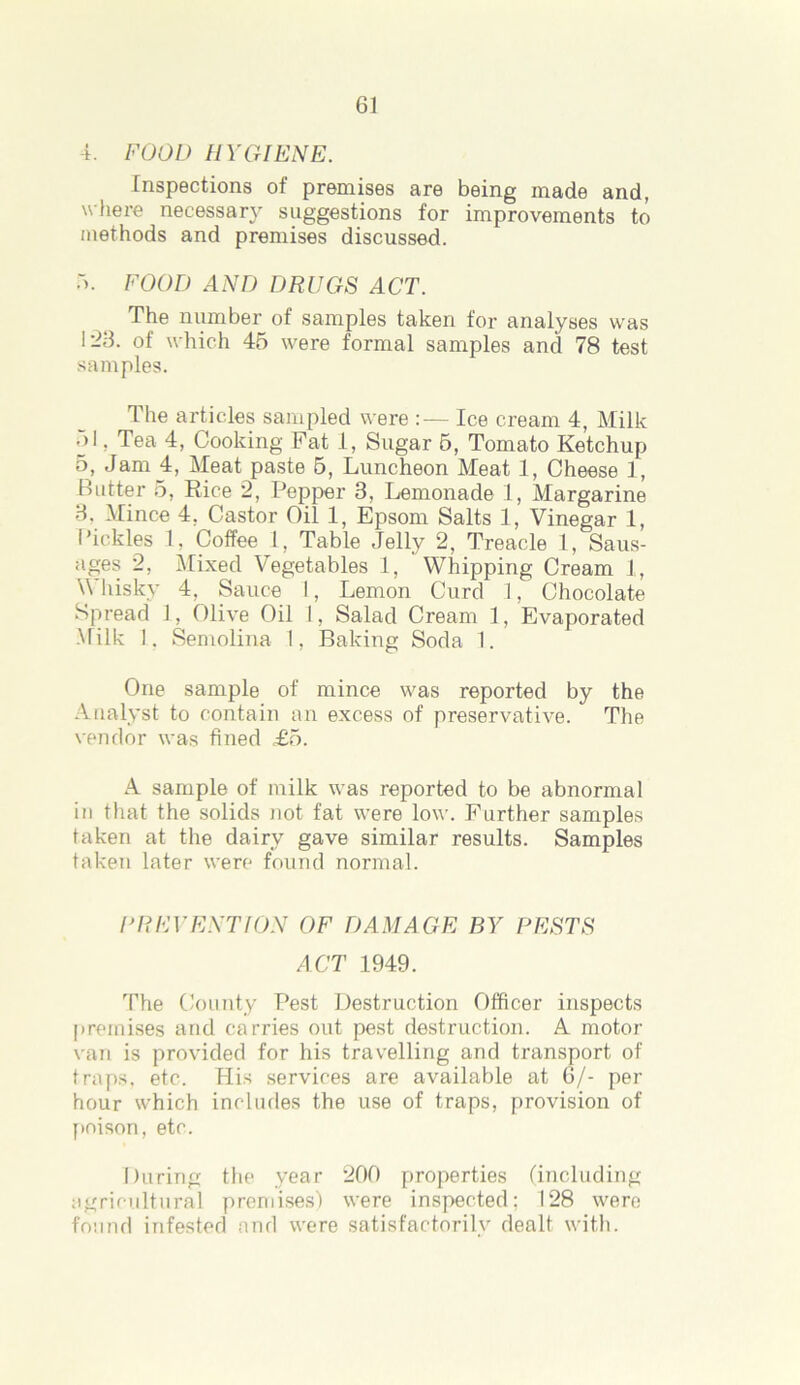 4. FOOD H YGIENE. Inspections of premises are being made and, where necessary suggestions for improvements to methods and premises discussed. 5. FOOD AND DRUGS ACT. The number of samples taken for analyses was 1-3. of which 45 were formal samples and 78 test samples. 1 he articles sampled were :— Ice cream 4, Milk •>l, Tea 4, Cooking Fat 1, Sugar 5, Tomato Ketchup 5, Jam 4, Meat paste 5, Luncheon Meat 1, Cheese 1, Butter 5, Rice 2, Pepper 8, Lemonade 1, Margarine 8, Mince 4, Castor Oil 1, Epsom Salts 1, Vinegar 1, Pickles 1, Coffee l, Table Jelly 2, Treacle 1, Saus- ages 2, Mixed Vegetables 1, Whipping Cream 1, \\ hisky 4, Sauce 1, Lemon Curd 1, Chocolate Spread 1, Olive Oil 1, Salad Cream 1, Evaporated Milk 1. Semolina I, Baking Soda 1. One sample of mince was reported by the Analyst to contain an excess of preservative. The vendor was fined £5. A sample of milk was reported to be abnormal in that the solids not fat were low. Further samples taken at the dairy gave similar results. Samples taken later were found normal. UR EVENT I ON OF DAMAGE BY PESTS ACT 1949. The County Pest Destruction Officer inspects premises arid carries out pest destruction. A motor van is provided for his travelling and transport of traps, etc. His services are available at 6/- per hour which includes the use of traps, provision of poison, etc. During the year 200 properties (including agricultural premises) were inspected; 128 were found infested and were satisfactorily dealt with.