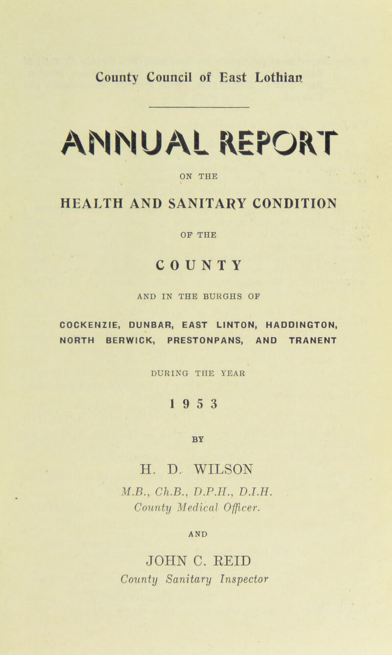 County Council of East Lothian ANNUAL REPORT ON THE HEALTH AND SANITARY CONDITION OF THE COUNTY AND IN THE BURGHS OF COCKENZIE, DUNBAR, EAST LINTON, HADDINGTON, NORTH BERWICK, PRESTONPANS, AND TRANENT DURING THE YEAR 19 5 3 BY H. D. WILSON M.B., Ch.B., D.P.H., D.T.H. County Medical Officer. AND JOHN C. REID County Sanitary Inspector