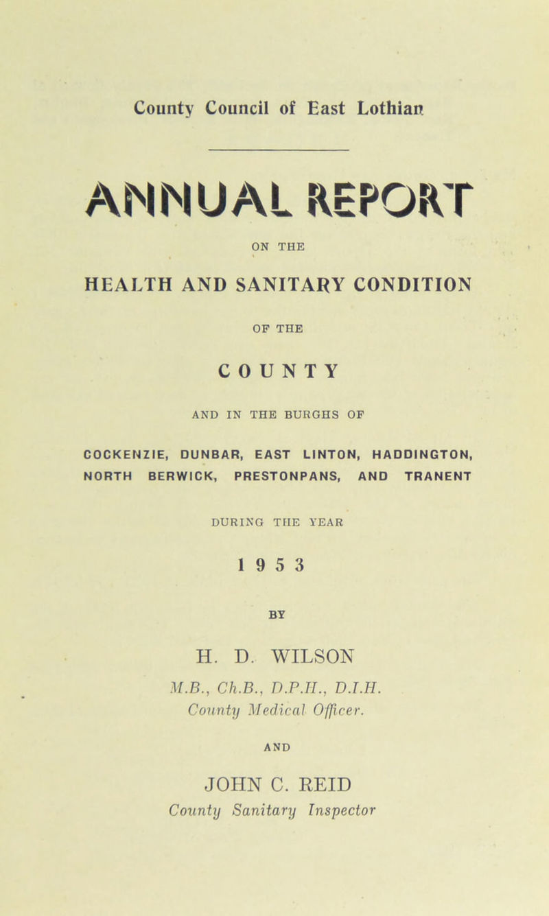 County Council of East Lothian ANNUAL REPORT ON THE HEALTH AND SANITARY CONDITION OF THE COUNTY AND IN THE BURGHS OF COCKENZIE, DUNBAR, EAST LINTON, HADDINGTON, NORTH BERWICK, PRESTONPANS, AND TRANENT DURING THE YEAR 19 5 3 BY H. D. WILSON M.B., Ch.B., D.P.H., D.T.H. County Medical Officer. AND JOHN C. REID County Sanitary Inspector