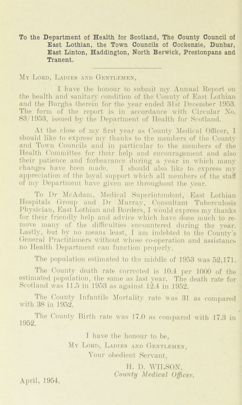 To the Department of Health for Scotland, The County Council of East Lothian, the Town Councils of Cockenzie, Dunbar, East Linton, Haddington, North Berwick, Prestonpans and Tranent. My Lord, Ladies and Gentlemen, I have the honour to submit my Annual Report on the health and sanitary condition of the County of East Lothian and the Burghs therein for the year ended 31 st December 1953. The form of the report is in accordance with Circular No. 88/1953, issued by the Department of Health for Scotland. At the close of my first year as County Medical Officer, I should like to express my thanks to the members of the County and Town Councils and in particular to the members of the Health Committee for their help and encouragement and also their patience and forbearance during a year in which many changes have been made. 1 should also like to express my appreciation of the loyal support which all members of the staff of my Department have given me throughout the year. To I)r Me Adam, Medical Superintendent, East Lothian Hospitals Group and Dr Murray, Consultant Tuberculosis Physician, East Lothian and Borders, I would express mv thanks for their friendly help and advice which have done much to re- move many of the difficulties encountered during the vear. Lastly, but by no means least, I am indebted to the County's General Practitioners without whose co-operation and assistance no Health Department can function properly. The population estimated to the middle of 1953 was 52,171. The County death rate corrected is 10.4 per 1000 of the estimated population, the same as last year. The death rate for Scotland was 11.5 in 1953 as against 12.4 in 1952. The County Infantile Mortality rate was 31 as compared with 38 in 1952. 1 he County Birth rate was 17.0 as compared with 17.3 in 1952. 1 have the honour to be, My Lord, Ladies and Gentlemen, Your obedient Servant, H. D. WILSON, County Medical Officer. April, 1954.