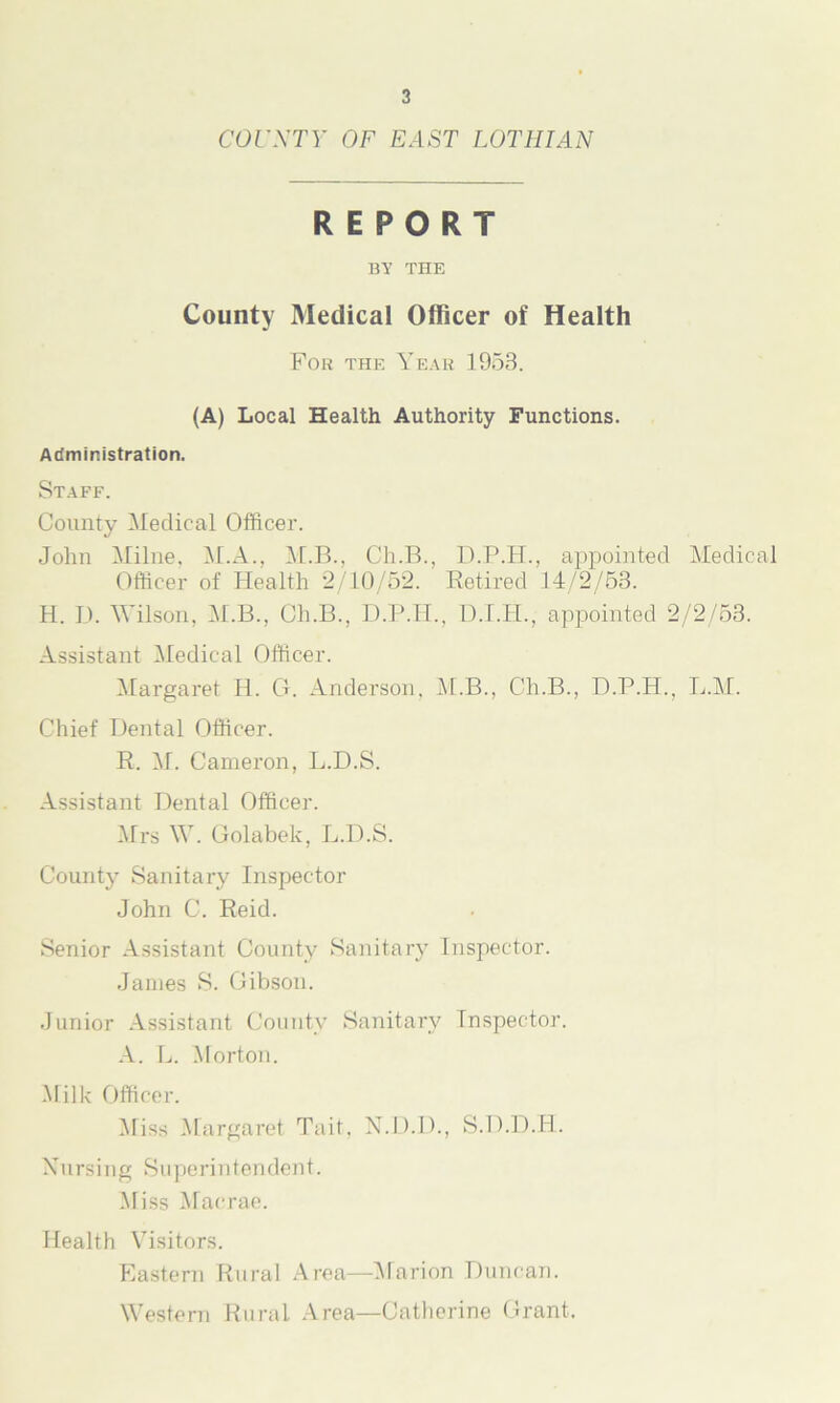 cor XT Y OF EAST LOTHIAN REPORT BY THE County Medical Officer of Health For the Year 1958. (A) Local Health Authority Functions. Administration. Staff. County Medical Officer. John Milne, M.A., M.B., Cli.B., D.P.H., appointed Medical Officer of Health 2/10/52. Retired 14/2/53. H. D. Wilson, M.B., Ch.B., D.P.H., D.I.H., appointed 2/2/53. Assistant Medical Officer. Margaret H. G. Anderson, M.B., Ch.B., D.P.H., L.M. Chief Dental Officer. R. M. Cameron, L.D.S. Assistant Dental Officer. Mrs W. Golabek, L.D.S. County Sanitary Inspector John C. Reid. Senior Assistant County Sanitary Inspector. Janies S. Gibson. Junior Assistant County Sanitary Inspector. A. L. Morton. Milk Officer. Miss Margaret Tait, X.D.D., S.D.D.H. Nursing Superintendent. Miss Macrae. Health Visitors. Eastern Rural Area—Marion Duncan. Western Rural Area—Catherine Grant.