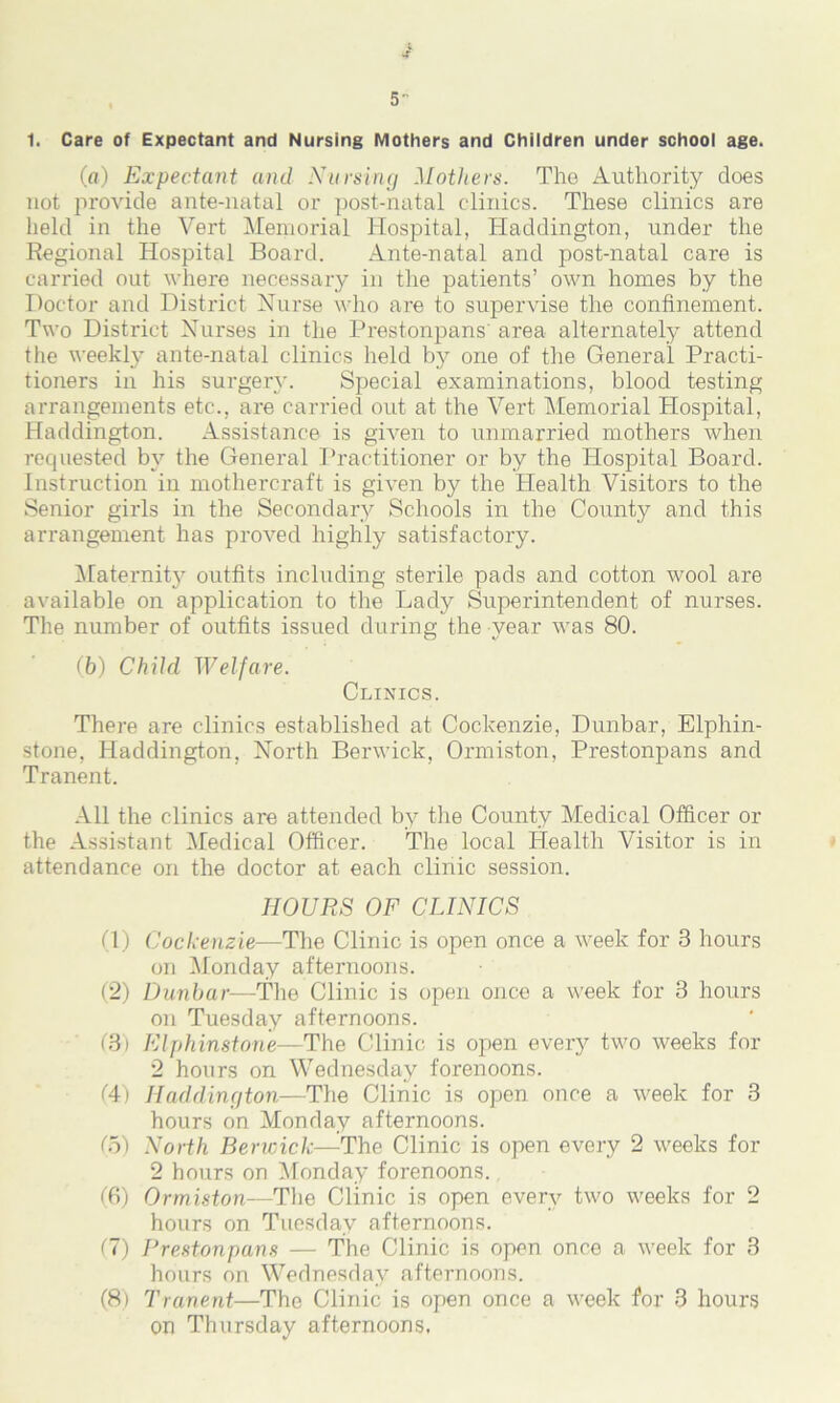 1. Care of Expectant and Nursing Mothers and Children under school age. (a) Expectant and Nursing Mothers. The Authority does not provide ante-natal or post-natal clinics. These clinics are held in the Vert Memorial Hospital, Haddington, under the Regional Hospital Board. Ante-natal and post-natal care is carried out where necessary in the patients’ own homes by the Doctor and District Nurse who are to supervise the confinement. Two District Nurses in the Prestonpans'area alternately attend the weekly ante-natal clinics held by one of the General Practi- tioners in his surgery. Special examinations, blood testing arrangements etc., are carried out at the Vert Memorial Hospital, Haddington. Assistance is given to unmarried mothers when requested by the General Practitioner or by the Hospital Board. Instruction in mothercraft is given by the Health Visitors to the Senior girls in the Secondary Schools in the County and this arrangement has proved highly satisfactory. Maternity outfits including sterile pads and cotton wool are available on application to the Lady Superintendent of nurses. The number of outfits issued during the year was 80. (b) Child Welfare. Clinics. There are clinics established at Cockenzie, Dunbar, Elphin- stone, Haddington, North Berwick, Ormiston, Prestonpans and Tranent. All the clinics are attended by the County Medical Officer or the Assistant Medical Officer. The local Health Visitor is in attendance on the doctor at each clinic session. HOURS OF CLINICS (1) Cockenzie—The Clinic is open once a week for 3 hours on Monday afternoons. (2) Dunbar—The Clinic is open once a week for 3 hours on Tuesday afternoons. (3) Elphinstone—The Clinic is open every two weeks for 2 hours on Wednesday forenoons. (4) Haddington—The Clinic is open once a week for 3 hours on Monday afternoons. (5) North Berwick—The Clinic is open every 2 weeks for 2 hours on Monday forenoons. (6) Ormiston—The Clinic is open every two weeks for 2 hours on Tuesday afternoons. (7) Prestonpans — The Clinic is open once a week for 3 hours on Wednesday afternoons. (8) Tranent—The Clinic is open once a week for 3 hours on Thursday afternoons.