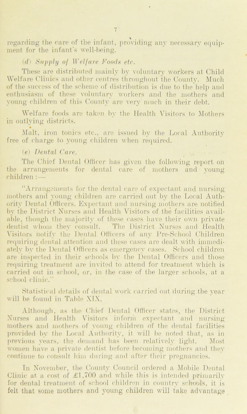 regarding the care of the infant, providing any necessary equip- ment for the infant's well-being. (rfi Supply of II'elfare Foods etc. These are distributed mainly by voluntary workers at Child Welfare Clinics and other centres throughout ithe County. Much of the success of the scheme of distribution is due to the help and enthusiasm of these voluntary workers and the mothers and young children of this County are very much in their debt. Welfare foods are taken by the Health Visitors to Mothers in outlying districts. • Malt, iron tonics etc., are issued by the Local Authority free of charge to young children when required. (e) Dental Care. The Chief Dental Officer has given the following report on the arrangements for dental care of mothers and young children :— “Arrangements for the dental care of expectant and nursing mothers and young children are carried out by the Local Auth- ority Dental Officers. Expectant and nursing mothers are notified by the District Xurses and Health Visitors of the facilities avail- able. though the majority of these cases have their own private dentist whom they consult. The District Nurses and Health Visitors notify the Dental Officers of any Pre-School Children requiring dental attention and these cases are dealt with immedi- ately by the Dental Officers as emergency cases. School children are inspected in their schools by the Dental Officers and those requiring treatment are invited to attend for treatment which is carried out in school, or, in the case of the larger schools, at a school clinic. Statistical details of dental work carried out during the year will be found in Table XIX. Although, as the Chief Dental Officer states, the District Nurses and Health Visitors inform expectant and nursing- mothers and mothers of young children of the dental facilities provided by the Local Authority, it will be noted that, as in previous years, the demand has been relatively light. Most women have a private dentist before becoming mothers and they continue to consult him during and after their pregnancies. In November, the County Council ordered a Mobile Dental Clinic at a cost of £1.700 and while this is intended primarily for dental treatment of school children in country schools, it is felt that some mothers and young children will take advantage