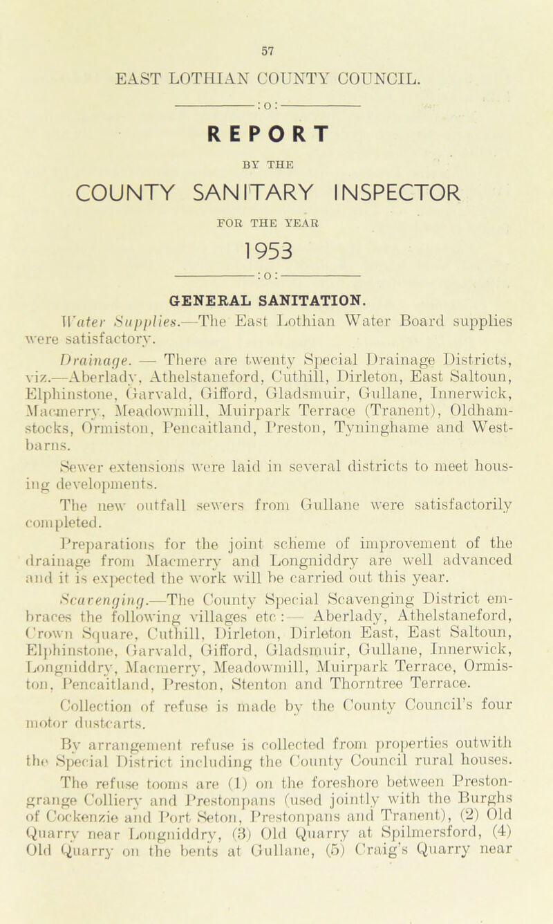 EAST LOTHIAN COUNTY COUNCIL. :o: REPORT BY THE COUNTY SANITARY INSPECTOR FOR THE YEAR 1953 :o: GENERAL SANITATION. Water Supplies.—The East Lothian Water Board supplies were satisfactory. Drainage. — There are twenty Special Drainage Districts, viz.—Aberlady, Athelstaneford, Cuthill, Dirleton, East Saltoun, Elpliinstone, Garvald, Gifford, Gladsmuir, Gullane, Innerwick, Macmerry, Meadowniill, Muirpark Terrace (Tranent), Oldham- stocks, Ormiston, Pencaitland, Preston, Tyninghame and West- barns. Sewer extensions were laid in several districts to meet hous- ing developments. The new outfall sewers from Gullane were satisfactorily completed. Preparations for the joint scheme of improvement of the drainage from Macmerry and Longniddry are well advanced and it is expected the work will be carried out this year. Scavenging.—The County Special Scavenging District em- braces the following villages etc :— Aberlady, Athelstaneford, Crown Square, Cuthill, Dirleton, Dirleton East, East Saltoun, Elpliinstone, Garvald, Gifford, Gladsmuir, Gullane, Innerwick, Longniddry, Macmerry, Meadowniill, Muirpark Terrace, Ormis- ton, Pencaitland, Preston, Stenton and Thorntree Terrace. Collection of refuse is made by the County Council’s four motor dustcarts. By arrangement refuse is collected from properties outwith tlie Special District including the County Council rural houses. The refuse tooms are (1) on the foreshore between Preston- grange Colliery and Prestonpans (used jointly with the Burghs of Cockenzie and Port Seton, Prestonpans and Tranent), (2) Old Quarry near Longniddry, (3) Old Quarry at Spilmersford, (4) Old Quarry on the bents at Gullane, (5) Craig’s Quarry near