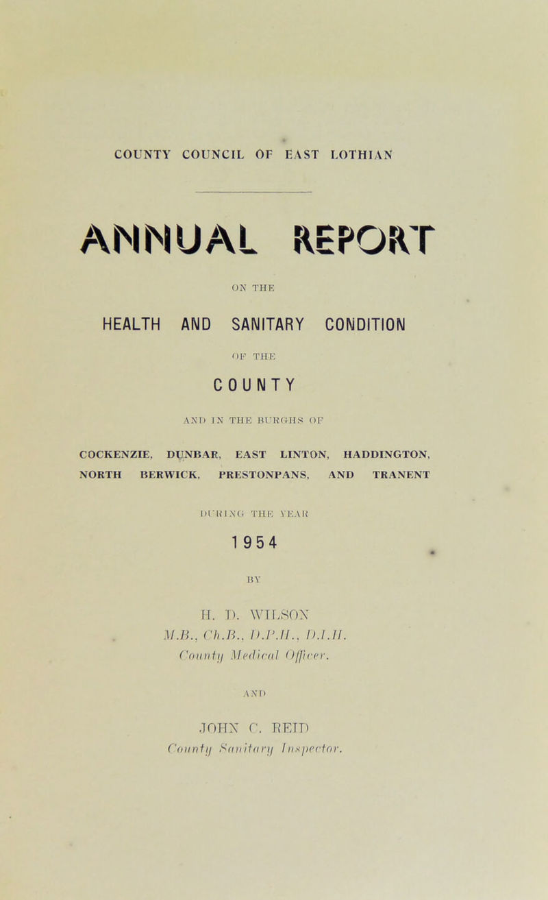 COUNTY COUNCIL OF FAST LOTHIAN ANNUAL REPORT ON THE HEALTH AND SANITARY CONDITION OE THE COUNTY AND IN THE BURGHS OF COCKENZIE, DUNBAR, EAST LINTON, HADDINGTON, NORTH BERWICK, PRESTONPANS, AND TRANENT DURING THE TEAR 1954 BY H. T). WILSON M.B., Ch.B.. D.P.JL, D.I.ir. County Medical Officer. AND JOHN r. ■RETT) County Sanitary Inspector.