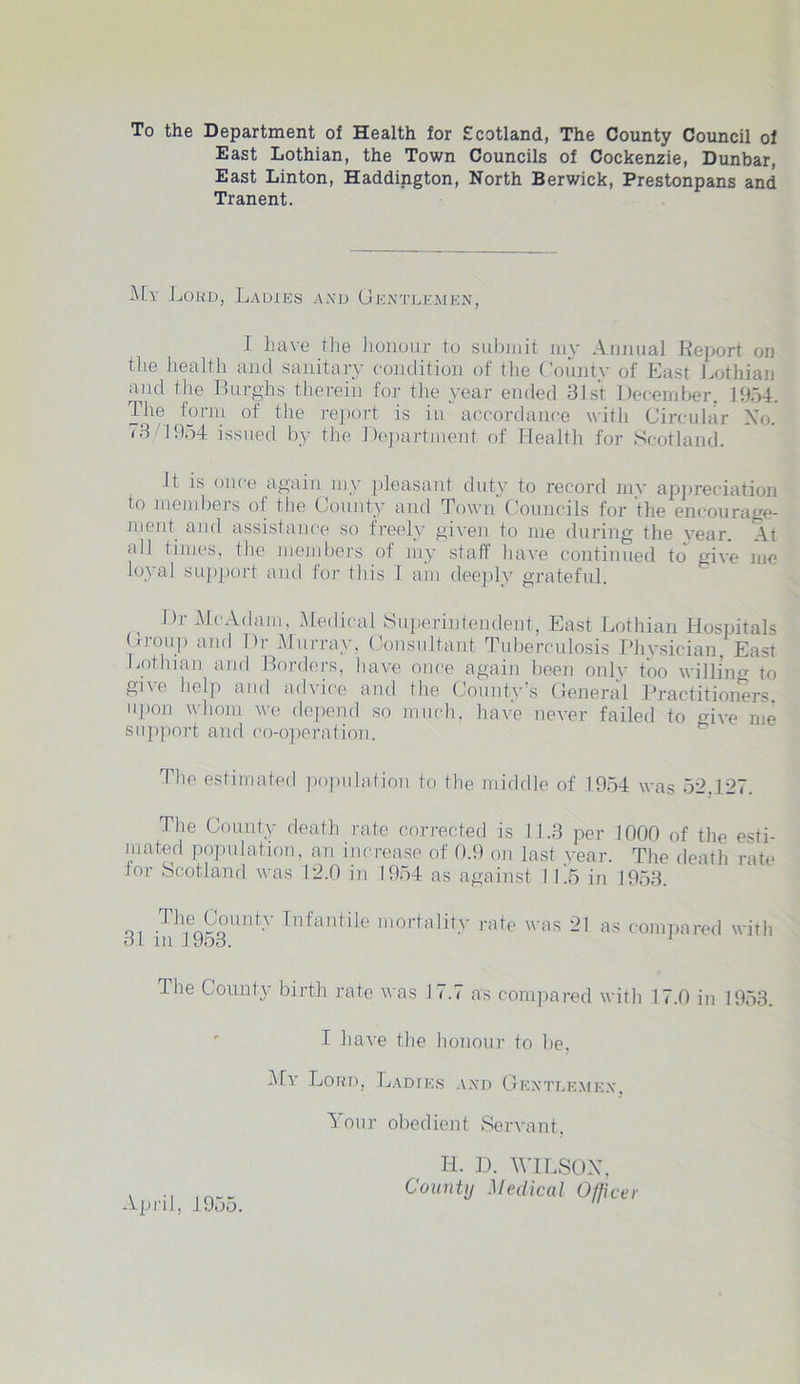 To the Department of Health for Scotland, The County Council of East Lothian, the Town Councils of Cockenzie, Dunbar, East Linton, Haddington, North Berwick, Prestonpans and Tranent. My Lord, Ladies and Gentlemen, I have the honour to submit my Annual Report on the health and sanitary condition of the ( ountv of Last Lothian and the Burghs therein for the year ended 31st December. 1954. The form of the report is in accordance with Circular No. '3 1954 issued by the Department of Health for Scotland. It is once again my pleasant duty to record my appreciation to members of the County and Town Councils for the encourage- ment and assistance so freely given to me during the year. At all times, the members of my staff have continued to give me loyal support and for this 1 am deeply grateful. Dr McAdani, Medical Superintendent, East Lothian Hospitals Group and Dr Murray, Consultant Tuberculosis Physician. East Lothian and Borders, have once again been only too willing to give help and advice and the County’s General Practitioners upon whom we depend so much, have never failed to give me support anil co-operation. The estimated population to the middle of 1954 was 52.127. The County death rate corrected is 11.3 per 1000 of the esti- mated population, an increase of 0.9 on last year. The death rate lor Scotland was 12.0 in 1954 as against 11.5 in 1953. Thfn£°untT Infantile mortality rate was 21 as compared with 31 in 1.953. 1 The County birth rate was 17.7 as compared with 17.0 in 1953. I have the honour to be. My Lord, Ladies and Gentlemen, Your obedient Servant. Ii. D. WILSON. County Medical Officer April, 1955.