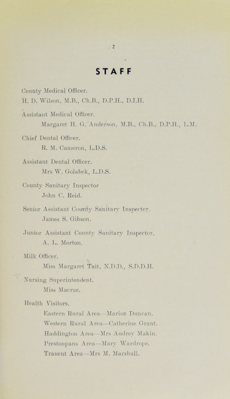 STAFF County Medical Officer. H. D. Wilson, M.B., Ch.B., D.P.H., D.T.H. Assistant Medical Officer. Margaret H. G. Anderson, M.B., Ch.B., D.P.H., L.M. Chief Dental Officer. R. M. Cameron, L.D.S. Assistant Dental Officer. Mrs W. Golabek, L.D.S. County Sanitary Inspector John C. Reid. Senior Assistant Comity Sanitary Inspector. James S. Gibson. Junior Assistant County Sanitary Inspector. A. L. Morton. Milk Officer. Miss Margaret Tail., N.D.D., S.D.D.H. Nursing Superintendent. Miss Macrae. Health Visitors. Eastern Rural Area —Marion Duncan. Western Rural Area—Catherine Grant. Haddington Area Mrs Audrey Mukin. Prestonpans Area—Mary Wardrope.