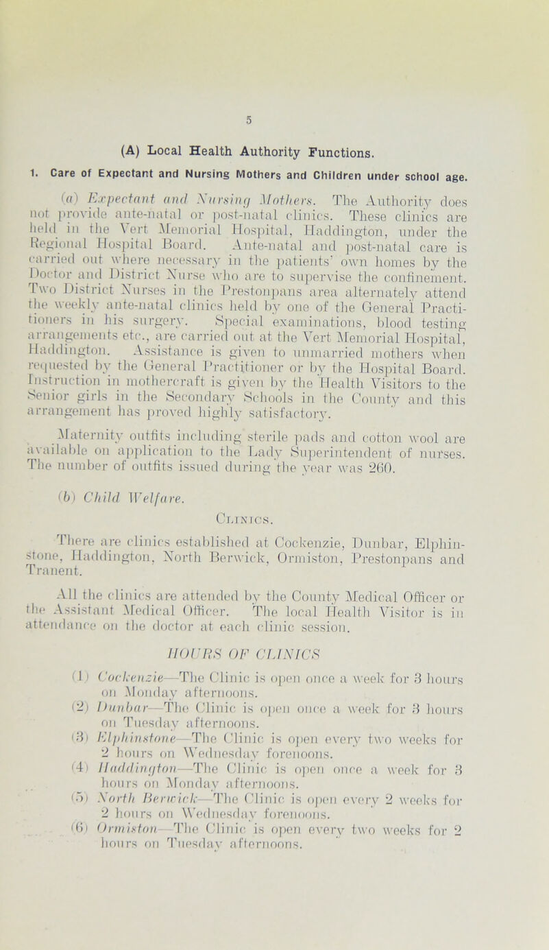 (A) Local Health Authority Functions. 1. Care of Expectant and Nursing Mothers and Children under school age. (o) Expectant and Nursing Mathers. The Authority does not provide ante-natal or post-natal clinics. These clinics are held in the Vert Memorial Hospital, Haddington, under the Regional Hospital Board. Ante-natal and post-natal care is carried oat where necessary in the patients’ own homes by the Doctor and District Nurse who are to supervise the confinement. Two District Nurses in the Prestonpans area alternately attend the weekly ante-natal clinics held by one of the General Practi- tioners in his surgery. Special examinations, blood testing arrangements etc., are carried out at the Vert Memorial Hospital, Haddington. Assistance is given to unmarried mothers when requested by the General Practitioner or by the Hospital Board. Instruction in mothercraft is given by the Health Visitors to the Senior girls in the Secondary Schools in the County and this arrangement has proved highly satisfactory. Maternity outfits including sterile pads and cotton wool are available on application to the Lady Superintendent of nurses. The number of outfits issued during the year was 260. (b) Child Welfare. Clinics. I here are clinics established at Cockenzie, Dunbar, Elphin- stone, Haddington, North Berwick, Ormiston, Prestonpans and Tranent. All the clinics are attended by the County Medical Officer or the Assistant Medical Officer. The local Health Visitor is in attendance on the doctor at each clinic session. HOURS OF CLINICS 11) Cockenzie—1The Clinic is open once a week for 3 hours on Monday afternoons. (2) Dunbar—The Clinic is open once a week for 3 hours on Tuesday afternoons. (3) Elphinstone—The Clinic is open every two weeks for 2 hours on Wednesday forenoons. (4) Haddington—The Clinic is open once a week for 3 hours on Monday afternoons. 65) North Berwick—The Clinic is open every 2 weeks for 2 hours on Wednesday forenoons. (6) Ormiston—The Clinic is open every two weeks for 2 hours on Tuesday afternoons.