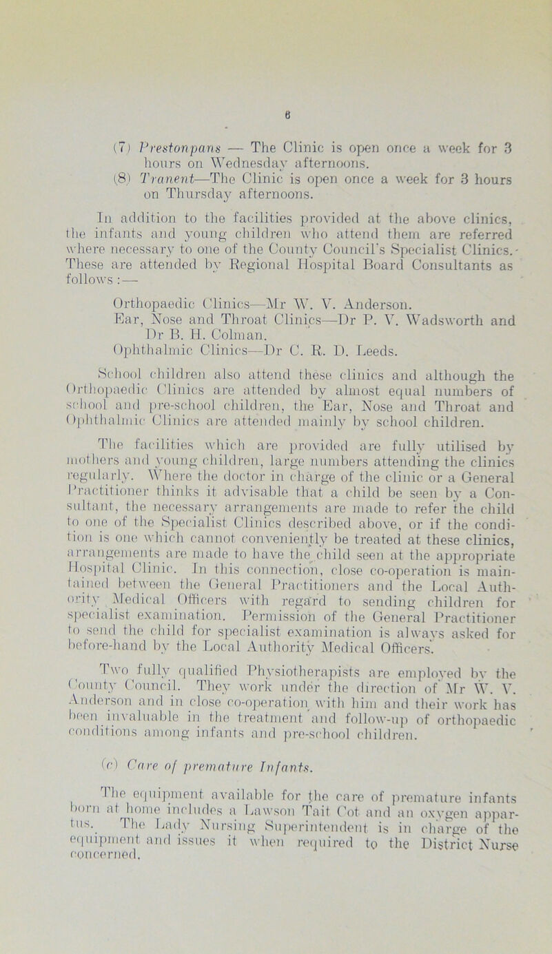 B (7) Prestonpans — The Clinic is open once a week for 3 hours on Wednesday afternoons. (8) Tranent—The Clinic is open once a week for 3 hours on Thursday afternoons. In addition to the facilities provided at the above clinics, the infants and young children who attend them are referred where necessary to one of the County Council's Specialist Clinics.- These are attended by Regional Hospital Board Consultants as follows : — Orthopaedic Clinics—Mr W. V. Anderson. Ear, Nose and Throat Clinics—Dr P. V. Wadsworth and Dr B. H. Colman. Ophthalmic Clinics—Dr C. R. D. Leeds. School children also attend these clinics and although the Orthopaedic Clinics are attended by almost ecpial numbers of school and pre-school children, the Ear, Nose and Throat and Ophthalmic Clinics are attended mainly by school children. The facilities which are provided are fully utilised by mothers and young children, large numbers attending the clinics regularly. Where the doctor in charge of the clinic or a General Practitioner thinks it advisable that a child be seen b}' a Con- sultant, the necessary arrangements are made to refer the child to one of the Specialist Clinics described above, or if the condi- tion is one which cannot conveniently be treated at these clinics, arrangements are made to have the child seen at the appropriate Hospital Clinic. In this connection, close co-operation is main- tained between the General Practitioners and the Local Auth- ority Medical Officers with regard to sending children for specialist examination. Permission of the General Practitioner to send the child for specialist examination is alwavs asked for before-hand by the Local Authority Medical Officers. Two fully qualified Physiotherapists are employed by the County Council. They work under the direction of Mr W. V. Anderson and in close co-operation with him and their work has been invaluable in the treatment and follow-up of orthopaedic conditions among infants and pre-school children. (e) Care of premature Infants. 1 lie equipment- available for |he care of premature infants b()l n at home includes a Lawson T ait Cot and an oxygen appar- tns. The Lady Nursing Superintendent is in charge of the equipment and issues it when required to the District Nurse concerned.