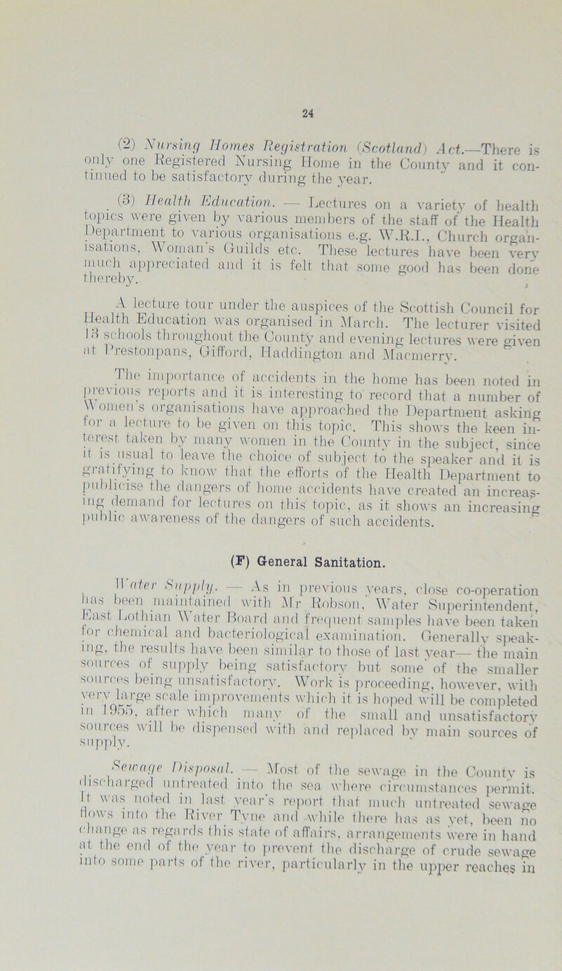 (-) Nursing Homes Registration (Scotland) Act.—There is only one Registered Nursing Home in the County and it con- tinued to be satisfactory during the year. (3) Health Education. — Lectures on a variety of health topics were given by various members of the staff of the Health I)opaiintent to \arious organisations e.g. \\ .R.I., Church organ- isations, Woman’s Guilds etc. These lectures have been very much appreciated and it is felt that some good has been done thereby. N lectuie tour under the auspices of the Scottish Council for lea th Education was organised in March. The lecturer visited 13 si bools throughout the County and evening lectures were given at I’restonpans, Gifford, Haddington and Mac merry. The impoitance of accidents in the home has been noted in previous reports and it is interesting to’record that a number of \\ omen s organisations have approached the Department asking tor a lecture to be given on this topic. This shows the keen in- terest taken by many women in the County in the subject, since H is usual to leave the choice of subject to the speaker and it is gratifying to know that the efforts of the Health Department to publicise the dangers of home accidents have created an increas- ing demand for lectures on this topic, as it shows an increasing public aw’areness of the dangers of such accidents. (F) General Sanitation. II atei Supply. - As in previous years, close co-operation ms been maintained with Mr Robson. Water Superintendent, East Lothian W a ter Board and frequent samples have been takeii tor chemical and bacteriological examination. Generally speak- ing, the results have been similar to those of last year— the main sources of supply being satisfactory but some’ of the smaller souices being unsatisfactory. Work is proceeding, however, with yerv large scale improvements which it is hoped will be completed m 195,), after which many of the small and unsatisfactory sources will be dispensed with and replaced by main sources of supply. Sewage Disposal. — Most of the sewage in the County is discharged untreated into the sea where circumstances permit. It was noted in last years report that much untreated sewage Nows into the River Tyne and while there has as yet, been no change as regards Ibis state of affairs, arrangements were in hand at the end of the year to prevent the discharge of crude sewage mlo some parts ol the river, particularly in the upper reaches in