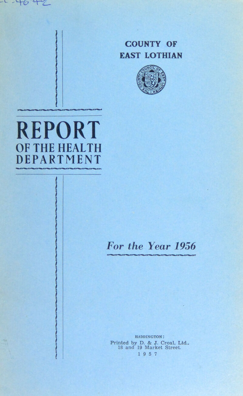 COUNTY OF EAST LOTHIAN REPORT OF THE HEALTH DEPARTMENT t l l i i l l l | For the Year 1956 l i 1 i i i HADDINGTON: ■ Printed by D. & J. Croal, Ltd., | 18 and 19 Market Street. ] 19 5 7