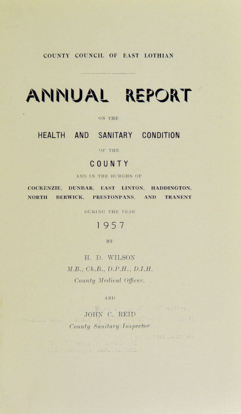 COUNTY COUNCIL OF EAST LOTHIAN ANNUAL REPORT ON THE HEALTH AND SANITARY CONDITION OK THE COUNTY AND IN THE BURGHS OF COC'KENZIE, DUNBAR, EAST LINTON, HADDINGTON, NORTH BERWICK, PRESTONPANS, AND TRANENT DURING THE YEAh‘ 19 5 7 BY H. D. WILSON M.B., Ch.B.. D.P.H., D.I.H. County Medical Officer. A N1) JOHN C.. REID County Sanitary Inspector