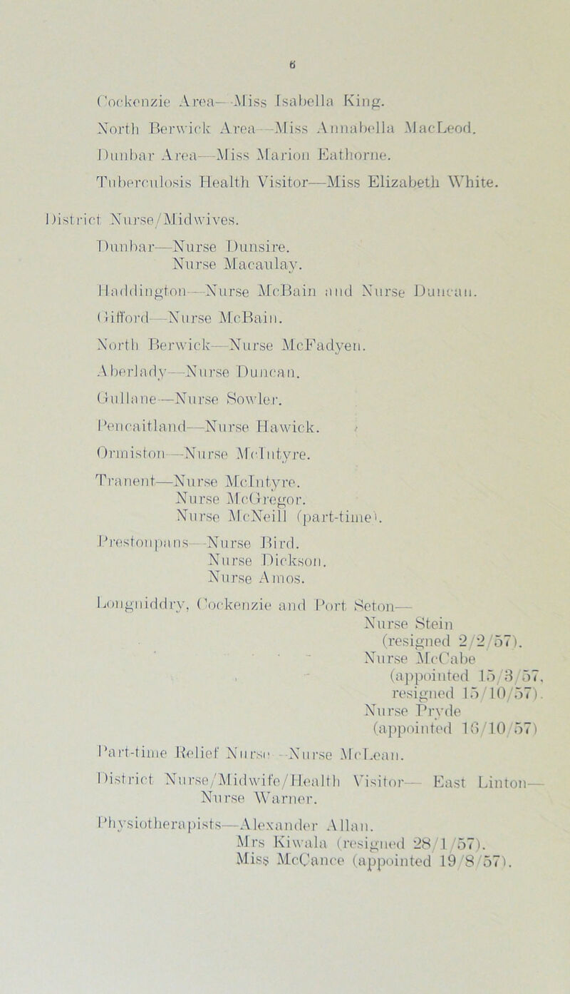 G Coekenzie Area— Miss Isabella King. North Berwick Area .Miss Annabella MacLeod. Dunbar Area—Miss Marion Eathorne. Tuberculosis Health Visitor—Miss Elizabeth White. I hstrict Nurse/Mid wives. T) un bar—N urse Dun si re. Nurse Macaulay. Haddington - Nurse McBain and Nurse Duncan. (1 i lloi'd—N a rse Mc.Bai 11. North Berwick— Nurse McFadyen. A berl a dy—N11 rse D u nca n. Gullane—Nurse Bowler. 1 ’enoaitland—Nurse Hawick. Onniston—N11 rse M e 111 tyre. T r a n e 11t—N urse Me 11 i ty re. Nurse McGregor. Nurse McNeill (part-time'. Preston pans- Nurse Birch Nurse Dickson. Nurse Amos. Lougniddry, Cockenzie and Port Seton— Nurse Stein (resigned 2/2/57). Nurse McCabe (appointed 15/3/67, resigned 15/10/57). Nurse Pryde (appointed 16/10 57) Part-time Relief Nurse Nurse McLean. District Nurse/Midwife/Health \ i si tor— East Linton— Nurse Warner. I’ll y siot her a pi st s—Alex an der Allan. Mrs Kiwala (resigned 28/1/67). Miss McCance (appointed 19/8/57).