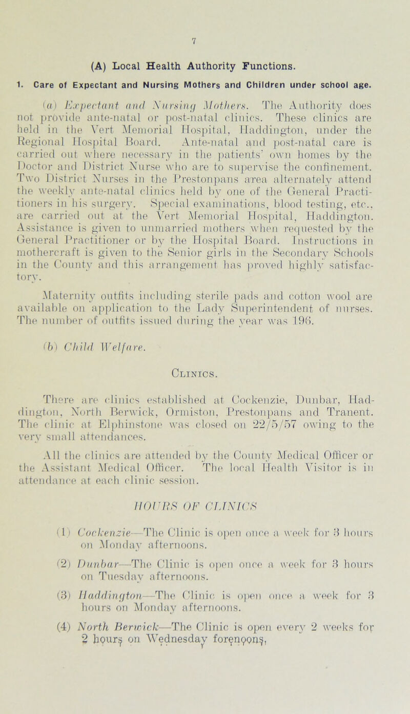 7 (A) Local Health Authority Functions. 1. Care of Expectant and Nursing Mothers and Children under school age. (a) Expectant and Nursing Mothers. The Authority does not provide ante-natal or post-natal clinics. These clinics are held in the Vert Memorial Hospital, Haddington, under the Regional Hospital Board. Ante-natal and post-natal care is carried out where necessary in the patients’ own homes by the Doctor and District Nurse who are to supervise the confinement. Two District Nurses in the Prestonpans area alternately attend the weekly ante-natal clinics held by one of the General Practi- tioners in his surgery. Special examinations, blood testing, etc., are carried out at the Vert Memorial Hospital, Haddington. Assistance is given to unmarried mothers when requested by the General Practitioner or by the Hospital Board. Instructions in mothercraft is given to the Senior girls in the Secondary Schools in the County and this arrangement has proved highly satisfac- tory. Maternity outfits including sterile pads and cotton wool are available on application to the Lady Superintendent of nurses. The number of outfits issued during the year was 19b. (b) Child Welfare. Clinics. There are clinics established at Cockenzie, Dunbar, Had- dington. North Berwick, Ormiston, Prestonpans and Tranent. The clinic at Elphinstone was closed on 22/5/57 owing to the very small attendances. All the clinics are attended by the County Medical Officer or the Assistant Medical Officer. The local Health Visitor is in attendance at each clinic session. iiorns of clinics (1) Cockenzie—The Clinic is open once a week for 8 hours on Monday afternoons. (2) Dunbar—The Clinic is open once a week for 8 hours on Tuesday afternoons. (8) Haddington—-The Clinic is open once a week for 3 hours on Monday afternoons. (4) North Berwick—The Clinic is open every 2 weeks fop 2 hour:? on Wednesday forpnpons,