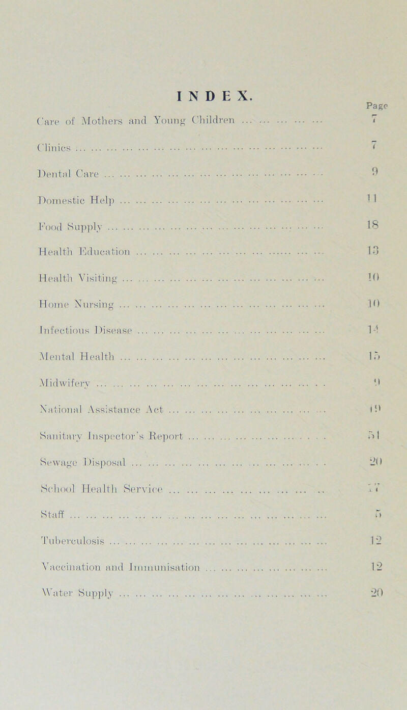 INDEX. Page Care of Mothers and Young Children Clinics Dental Care Domestic Help Food Supply Health Education Health Visiting Horne Nursing Infectious Disease Mental Health Midwifery National Assistance Act Sanitary Inspector's Report Sewage Disposal School Health Service Staff Tuberculosis Vaccination and Immunisation < 9 1 1 IS 13 10 10 14 \\ i ;> 20 . I 12 12 Whiter Sapply 20