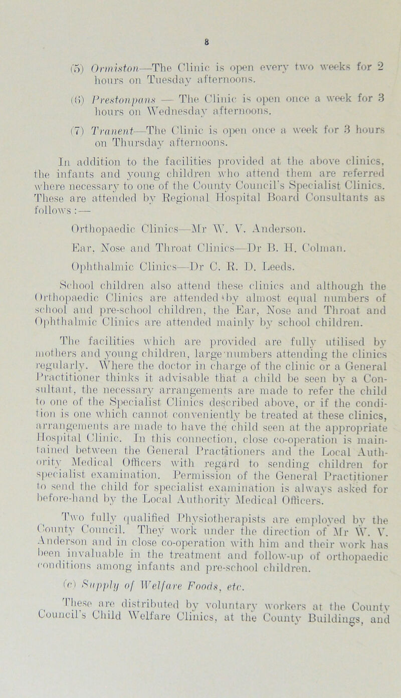 t'5) Ormiston—The Clinic is open every two weeks for 2 hours on Tuesday afternoons. (!i) Prestonpans — The Clinic is open once a week for 3 hours on Wednesday afternoons. (7) Tranent—The Clinic is open once a week for 8 hours on Thursday afternoons. In addition to the facilities provided at the above clinics, the infants and young children who attend them are referred where necessary to one of the County Council's Specialist Clinics. These are attended by Regional Hospital Board Consultants as follows : — Orthopaedic Clinics—Mr W. V. Anderson. Ear. Nose and Throat Clinics—Dr B. H. Colman. Ophthalmic Clinics—Dr C. R. D. Leeds. School children also attend these clinics and although the Orthopaedic Clinics are attended'by almost equal numbers of school and pre-school children, the Ear, Nose and Throat and Ophthalmic Clinics are attended mainly by school children. The facilities which are provided are fully utilised bv mothers and young children, large •numbers attending the clinics regularly. Where the doctor in charge of the clinic or a General I Tactitioner thinks it advisable that a child be seen by a Con- sultant, the necessary arrangements are made to refer the child to one of the Specialist Clinics described above, or if the condi- tion is one which cannot conveniently be treated at these clinics, arrangements are made to have the child seen at the appropriate Hospital Clinic. In this connection, close co-operation is main- tained between the General Practitioners and the Local Auth- ority Medical Officers with regard to sending children for specialist examination. Permission of the General Practitioner to send the child for specialist examination is always asked for before-hand by the Local Authority Medical Officers. 1 wo fully qualified Physiotherapists are emploved by the County Council. They work under the direction of Mr W. V. Anderson and in close co-operation with him and their work has been invaluable in the treatment and follow-up of orthopaedic conditions among infants and pre-school children. fo Supply of Welfare Foods, etc. These are distributed by voluntary workers at the County Council s Child \\ elf are Clinics, at the County Buildings, and